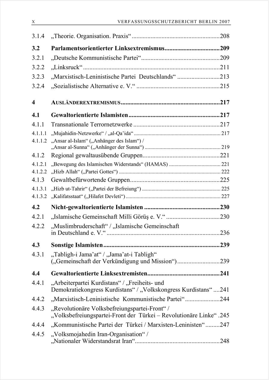 X VERFASSUNGSSCHUTZBERI CHT BERLIN 2007 3.1.4 "Theorie. Organisation. Praxis" ........................................................208 3.2 Parlamentsorientierter Linksextremismus...................................209 3.2.1 "Deutsche Kommunistische Partei"..................................................209 3.2.2 "Linksruck" .......................................................................................211 3.2.3 "Marxistisch-Leninistische Partei Deutschlands" ...........................213 3.2.4 "Sozialistische Alternative e. V." .....................................................215 4 AUSLÄNDEREXTREMISMUS ...............................................................217 4.1 Gewaltorientierte Islamisten..........................................................217 4.1.1 Transnationale Terrornetzwerke .......................................................217 4.1.1.1 "Mujahidin-Netzwerke" / "al-Qa'ida" ................................................................ 217 4.1.1.2 "Ansar al-Islam" ("Anhänger des Islam") / "Ansar al-Sunna" ("Anhänger der Sunna") ........................................................ 219 4.1.2 Regional gewaltausübende Gruppen.................................................221 4.1.2.1 "Bewegung des Islamischen Widerstands" (HAMAS) ...................................... 221 4.1.2.2 "Hizb Allah" ("Partei Gottes") ........................................................................... 222 4.1.3 Gewaltbefürwortende Gruppen.........................................................225 4.1.3.1 "Hizb ut-Tahrir" ("Partei der Befreiung") .......................................................... 225 4.1.3.2 "Kalifatsstaat" ("Hilafet Devleti") ...................................................................... 227 4.2 Nicht-gewaltorientierte Islamisten ................................................230 4.2.1 Islamische Gemeinschaft Milli Görüs e. V. ..................................230 4.2.2 "Muslimbruderschaft" / "Islamische Gemeinschaft in Deutschland e. V." ........................................................................236 4.3 Sonstige Islamisten ..........................................................................239 4.3.1 "Tabligh-i Jama'at" / "Jama'at-i Tabligh" ("Gemeinschaft der Verkündigung und Mission")...........................239 4.4 Gewaltorientierte Linksextremisten..............................................241 4.4.1 "Arbeiterpartei Kurdistans" / "Freiheitsund Demokratiekongress Kurdistans" / "Volkskongress Kurdistans" ....241 4.4.2 "Marxistisch-Leninistische Kommunistische Partei" ......................244 4.4.3 "Revolutionäre Volksbefreiungspartei-Front" / "Volksbefreiungspartei-Front der Türkei - Revolutionäre Linke" .245 4.4.4 "Kommunistische Partei der Türkei / Marxisten-Leninisten" .........247 4.4.5 "Volksmojahedin Iran-Organisation" / "Nationaler Widerstandsrat Iran"......................................................248