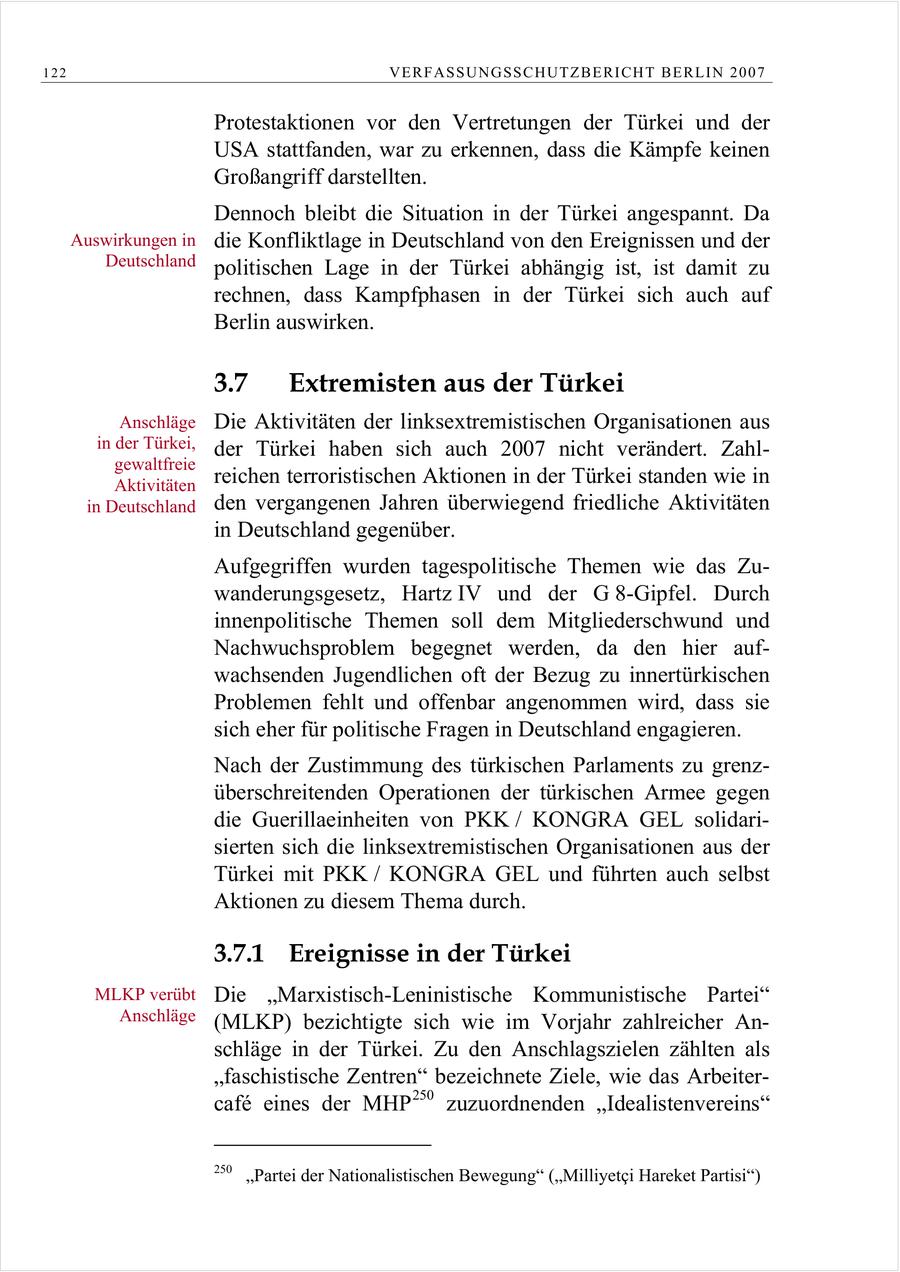 122 VERFASSUNGSSCHUTZBERI CHT BERLIN 2007 Protestaktionen vor den Vertretungen der Türkei und der USA stattfanden, war zu erkennen, dass die Kämpfe keinen Großangriff darstellten. Dennoch bleibt die Situation in der Türkei angespannt. Da Auswirkungen in die Konfliktlage in Deutschland von den Ereignissen und der Deutschland politischen Lage in der Türkei abhängig ist, ist damit zu rechnen, dass Kampfphasen in der Türkei sich auch auf Berlin auswirken. 3.7 Extremisten aus der Türkei Anschläge Die Aktivitäten der linksextremistischen Organisationen aus in der Türkei, der Türkei haben sich auch 2007 nicht verändert. Zahlgewaltfreie Aktivitäten reichen terroristischen Aktionen in der Türkei standen wie in in Deutschland den vergangenen Jahren überwiegend friedliche Aktivitäten in Deutschland gegenüber. Aufgegriffen wurden tagespolitische Themen wie das Zuwanderungsgesetz, Hartz IV und der G 8-Gipfel. Durch innenpolitische Themen soll dem Mitgliederschwund und Nachwuchsproblem begegnet werden, da den hier aufwachsenden Jugendlichen oft der Bezug zu innertürkischen Problemen fehlt und offenbar angenommen wird, dass sie sich eher für politische Fragen in Deutschland engagieren. Nach der Zustimmung des türkischen Parlaments zu grenzüberschreitenden Operationen der türkischen Armee gegen die Guerillaeinheiten von PKK / KONGRA GEL solidarisierten sich die linksextremistischen Organisationen aus der Türkei mit PKK / KONGRA GEL und führten auch selbst Aktionen zu diesem Thema durch. 3.7.1 Ereignisse in der Türkei MLKP verübt Die "Marxistisch-Leninistische Kommunistische Partei" Anschläge (MLKP) bezichtigte sich wie im Vorjahr zahlreicher Anschläge in der Türkei. Zu den Anschlagszielen zählten als "faschistische Zentren" bezeichnete Ziele, wie das Arbeitercafe eines der MHP 250 zuzuordnenden "Idealistenvereins" 250 "Partei der Nationalistischen Bewegung" ("Milliyetci Hareket Partisi")