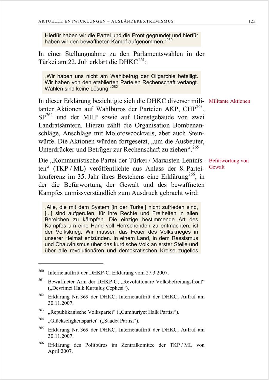 AKTUELLE ENTWICKLUNGEN - AUSLÄNDEREXTREMISMUS 125 Hierfür haben wir die Partei und die Front gegründet und hierfür haben wir den bewaffneten Kampf aufgenommen." 260 In einer Stellungnahme zu den Parlamentswahlen in der Türkei am 22. Juli erklärt die DHKC 261 : "Wir haben uns nicht am Wahlbetrug der Oligarchie beteiligt. Wir haben von den etablierten Parteien Rechenschaft verlangt. Wahlen sind keine Lösung." 262 In dieser Erklärung bezichtigte sich die DHKC diverser miliMilitante Aktionen tanter Aktionen auf Wahlbüros der Parteien AKP, CHP 263 , SP 264 und der MHP sowie auf Dienstgebäude von zwei Landratsämtern. Hierzu zählt die Organisation Bombenanschläge, Anschläge mit Molotowcocktails, aber auch Steinwürfe. Die Aktionen würden fortgesetzt, "um die Ausbeuter, Unterdrücker und Betrüger zur Rechenschaft zu ziehen". 265 Die "Kommunistische Partei der Türkei / Marxisten-LeninisBefürwortung von ten" (TKP / ML) veröffentlichte aus Anlass der 8. ParteiGewalt konferenz im 35. Jahr ihres Bestehens eine Erklärung 266 , in der die Befürwortung der Gewalt und des bewaffneten Kampfes unmissverständlich zum Ausdruck gebracht wird: "Alle, die mit dem System [in der Türkei] nicht zufrieden sind, [...] sind aufgerufen, für ihre Rechte und Freiheiten in allen Bereichen zu kämpfen. Die einzige bestimmende Art des Kampfes um eine Hand voll Herrschenden zu entmachten, ist der Volkskrieg. Wir müssen das Feuer des Volkskrieges in unserer Heimat entzünden. In einem Land, in dem Rassismus und Chauvinismus über das kurdische Volk an erster Stelle und über alle revolutionären und demokratischen Kreise zügellos 260 Internetauftritt der DHKP-C, Erklärung vom 27.3.2007. 261 Bewaffneter Arm der DHKP-C; "Revolutionäre Volksbefreiungsfront" (Devrimci Halk Kurtulus Cephesi). 262 Erklärung Nr. 369 der DHKC, Internetauftritt der DHKC, Aufruf am 30.11.2007. 263 "Republikanische Volkspartei" ("Cumhuriyet Halk Partisi"). 264 "Glückseligkeitspartei" ("Saadet Partisi"). 265 Erklärung Nr. 369 der DHKC, Internetauftritt der DHKC, Aufruf am 30.11.2007. 266 Erklärung des Politbüros im Zentralkomitee der TKP / ML von April 2007.