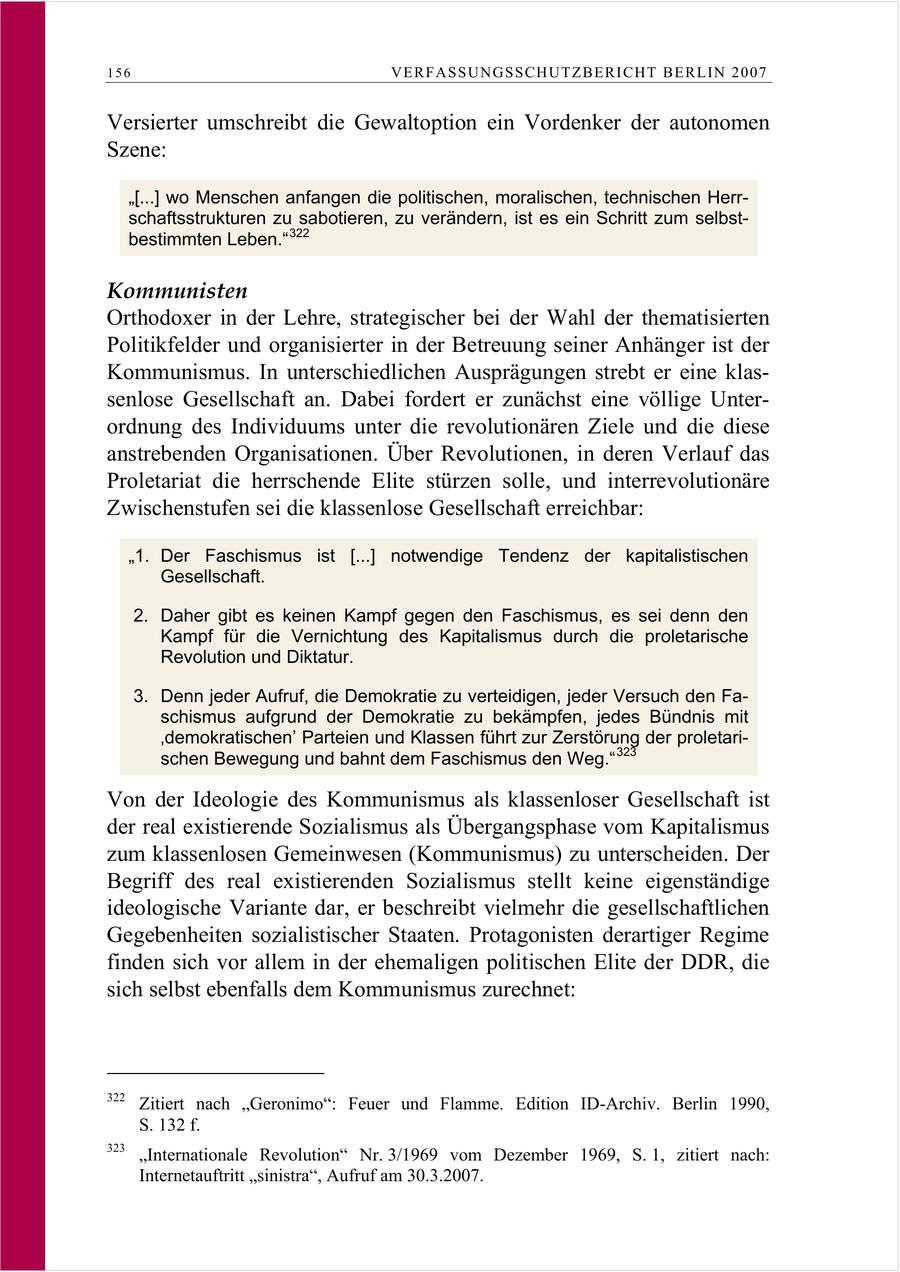 156 VERFASSUNGSSCHUTZBERI CHT BERLIN 2007 Versierter umschreibt die Gewaltoption ein Vordenker der autonomen Szene: "[...] wo Menschen anfangen die politischen, moralischen, technischen Herrschaftsstrukturen zu sabotieren, zu verändern, ist es ein Schritt zum selbstbestimmten Leben." 322 Kommunisten Orthodoxer in der Lehre, strategischer bei der Wahl der thematisierten Politikfelder und organisierter in der Betreuung seiner Anhänger ist der Kommunismus. In unterschiedlichen Ausprägungen strebt er eine klassenlose Gesellschaft an. Dabei fordert er zunächst eine völlige Unterordnung des Individuums unter die revolutionären Ziele und die diese anstrebenden Organisationen. Über Revolutionen, in deren Verlauf das Proletariat die herrschende Elite stürzen solle, und interrevolutionäre Zwischenstufen sei die klassenlose Gesellschaft erreichbar: "1. Der Faschismus ist [...] notwendige Tendenz der kapitalistischen Gesellschaft. 2. Daher gibt es keinen Kampf gegen den Faschismus, es sei denn den Kampf für die Vernichtung des Kapitalismus durch die proletarische Revolution und Diktatur. 3. Denn jeder Aufruf, die Demokratie zu verteidigen, jeder Versuch den Faschismus aufgrund der Demokratie zu bekämpfen, jedes Bündnis mit 'demokratischen' Parteien und Klassen führt zur Zerstörung der proletarischen Bewegung und bahnt dem Faschismus den Weg." 323 Von der Ideologie des Kommunismus als klassenloser Gesellschaft ist der real existierende Sozialismus als Übergangsphase vom Kapitalismus zum klassenlosen Gemeinwesen (Kommunismus) zu unterscheiden. Der Begriff des real existierenden Sozialismus stellt keine eigenständige ideologische Variante dar, er beschreibt vielmehr die gesellschaftlichen Gegebenheiten sozialistischer Staaten. Protagonisten derartiger Regime finden sich vor allem in der ehemaligen politischen Elite der DDR, die sich selbst ebenfalls dem Kommunismus zurechnet: 322 Zitiert nach "Geronimo": Feuer und Flamme. Edition ID-Archiv. Berlin 1990, S. 132 f. 323 "Internationale Revolution" Nr. 3/1969 vom Dezember 1969, S. 1, zitiert nach: Internetauftritt "sinistra", Aufruf am 30.3.2007.