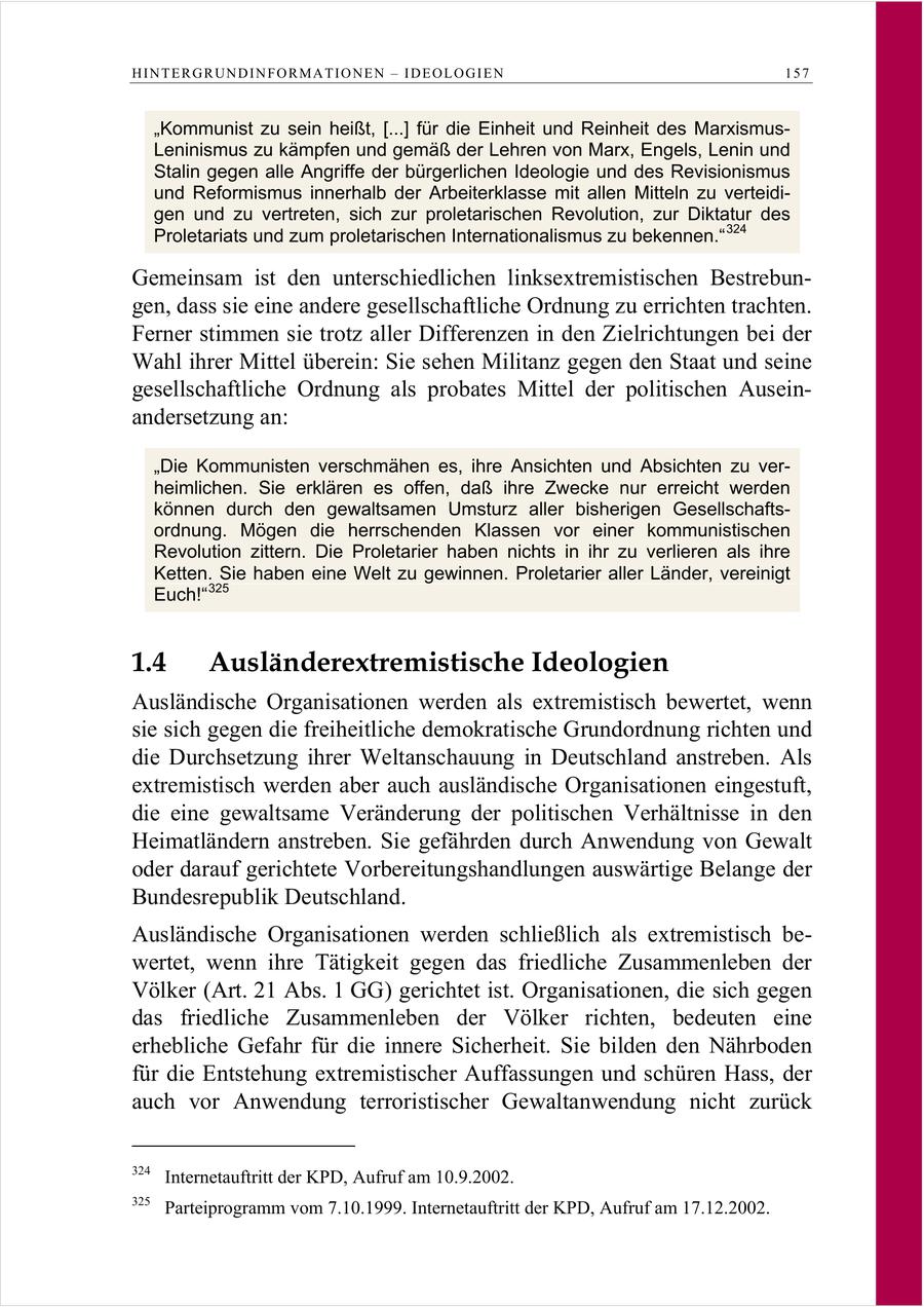 HINTERGRUNDINFORMATIONEN - IDEOLOGIEN 157 "Kommunist zu sein heißt, [...] für die Einheit und Reinheit des MarxismusLeninismus zu kämpfen und gemäß der Lehren von Marx, Engels, Lenin und Stalin gegen alle Angriffe der bürgerlichen Ideologie und des Revisionismus und Reformismus innerhalb der Arbeiterklasse mit allen Mitteln zu verteidigen und zu vertreten, sich zur proletarischen Revolution, zur Diktatur des Proletariats und zum proletarischen Internationalismus zu bekennen." 324 Gemeinsam ist den unterschiedlichen linksextremistischen Bestrebungen, dass sie eine andere gesellschaftliche Ordnung zu errichten trachten. Ferner stimmen sie trotz aller Differenzen in den Zielrichtungen bei der Wahl ihrer Mittel überein: Sie sehen Militanz gegen den Staat und seine gesellschaftliche Ordnung als probates Mittel der politischen Auseinandersetzung an: "Die Kommunisten verschmähen es, ihre Ansichten und Absichten zu verheimlichen. Sie erklären es offen, daß ihre Zwecke nur erreicht werden können durch den gewaltsamen Umsturz aller bisherigen Gesellschaftsordnung. Mögen die herrschenden Klassen vor einer kommunistischen Revolution zittern. Die Proletarier haben nichts in ihr zu verlieren als ihre Ketten. Sie haben eine Welt zu gewinnen. Proletarier aller Länder, vereinigt Euch!" 325 1.4 Ausländerextremistische Ideologien Ausländische Organisationen werden als extremistisch bewertet, wenn sie sich gegen die freiheitliche demokratische Grundordnung richten und die Durchsetzung ihrer Weltanschauung in Deutschland anstreben. Als extremistisch werden aber auch ausländische Organisationen eingestuft, die eine gewaltsame Veränderung der politischen Verhältnisse in den Heimatländern anstreben. Sie gefährden durch Anwendung von Gewalt oder darauf gerichtete Vorbereitungshandlungen auswärtige Belange der Bundesrepublik Deutschland. Ausländische Organisationen werden schließlich als extremistisch bewertet, wenn ihre Tätigkeit gegen das friedliche Zusammenleben der Völker (Art. 21 Abs. 1 GG) gerichtet ist. Organisationen, die sich gegen das friedliche Zusammenleben der Völker richten, bedeuten eine erhebliche Gefahr für die innere Sicherheit. Sie bilden den Nährboden für die Entstehung extremistischer Auffassungen und schüren Hass, der auch vor Anwendung terroristischer Gewaltanwendung nicht zurück 324 Internetauftritt der KPD, Aufruf am 10.9.2002. 325 Parteiprogramm vom 7.10.1999. Internetauftritt der KPD, Aufruf am 17.12.2002.