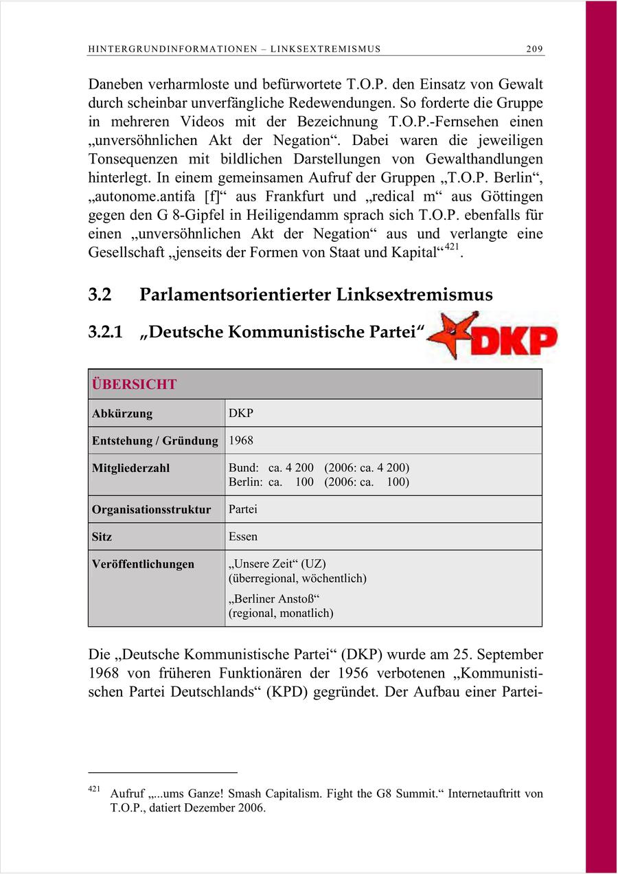 HINTERGRUNDINFORMATIONEN - LINKSEXTREMISMUS 209 Daneben verharmloste und befürwortete T.O.P. den Einsatz von Gewalt durch scheinbar unverfängliche Redewendungen. So forderte die Gruppe in mehreren Videos mit der Bezeichnung T.O.P.-Fernsehen einen "unversöhnlichen Akt der Negation". Dabei waren die jeweiligen Tonsequenzen mit bildlichen Darstellungen von Gewalthandlungen hinterlegt. In einem gemeinsamen Aufruf der Gruppen "T.O.P. Berlin", "autonome.antifa [f]" aus Frankfurt und "redical m" aus Göttingen gegen den G 8-Gipfel in Heiligendamm sprach sich T.O.P. ebenfalls für einen "unversöhnlichen Akt der Negation" aus und verlangte eine Gesellschaft "jenseits der Formen von Staat und Kapital" 421 . 3.2 Parlamentsorientierter Linksextremismus 3.2.1 "Deutsche Kommunistische Partei" ÜBERSICHT Abkürzung DKP Entstehung / Gründung 1968 Mitgliederzahl Bund: ca. 4 200 (2006: ca. 4 200) Berlin: ca. 100 (2006: ca. 100) Organisationsstruktur Partei Sitz Essen Veröffentlichungen "Unsere Zeit" (UZ) (überregional, wöchentlich) "Berliner Anstoß" (regional, monatlich) Die "Deutsche Kommunistische Partei" (DKP) wurde am 25. September 1968 von früheren Funktionären der 1956 verbotenen "Kommunistischen Partei Deutschlands" (KPD) gegründet. Der Aufbau einer Partei421 Aufruf "...ums Ganze! Smash Capitalism. Fight the G8 Summit." Internetauftritt von T.O.P., datiert Dezember 2006.