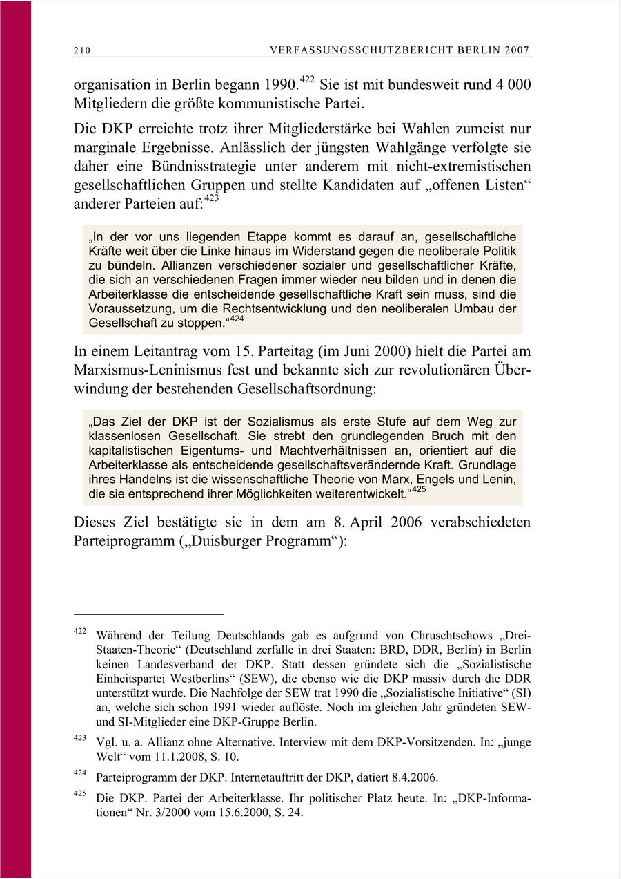 210 VERFASSUNGSSCHUTZBERI CHT BERLIN 2007 organisation in Berlin begann 1990. 422 Sie ist mit bundesweit rund 4 000 Mitgliedern die größte kommunistische Partei. Die DKP erreichte trotz ihrer Mitgliederstärke bei Wahlen zumeist nur marginale Ergebnisse. Anlässlich der jüngsten Wahlgänge verfolgte sie daher eine Bündnisstrategie unter anderem mit nicht-extremistischen gesellschaftlichen Gruppen und stellte Kandidaten auf "offenen Listen" anderer Parteien auf: 423 "In der vor uns liegenden Etappe kommt es darauf an, gesellschaftliche Kräfte weit über die Linke hinaus im Widerstand gegen die neoliberale Politik zu bündeln. Allianzen verschiedener sozialer und gesellschaftlicher Kräfte, die sich an verschiedenen Fragen immer wieder neu bilden und in denen die Arbeiterklasse die entscheidende gesellschaftliche Kraft sein muss, sind die Voraussetzung, um die Rechtsentwicklung und den neoliberalen Umbau der Gesellschaft zu stoppen." 424 In einem Leitantrag vom 15. Parteitag (im Juni 2000) hielt die Partei am Marxismus-Leninismus fest und bekannte sich zur revolutionären Überwindung der bestehenden Gesellschaftsordnung: "Das Ziel der DKP ist der Sozialismus als erste Stufe auf dem Weg zur klassenlosen Gesellschaft. Sie strebt den grundlegenden Bruch mit den kapitalistischen Eigentumsund Machtverhältnissen an, orientiert auf die Arbeiterklasse als entscheidende gesellschaftsverändernde Kraft. Grundlage ihres Handelns ist die wissenschaftliche Theorie von Marx, Engels und Lenin, die sie entsprechend ihrer Möglichkeiten weiterentwickelt." 425 Dieses Ziel bestätigte sie in dem am 8. April 2006 verabschiedeten Parteiprogramm ("Duisburger Programm"): 422 Während der Teilung Deutschlands gab es aufgrund von Chruschtschows "DreiStaaten-Theorie" (Deutschland zerfalle in drei Staaten: BRD, DDR, Berlin) in Berlin keinen Landesverband der DKP. Statt dessen gründete sich die "Sozialistische Einheitspartei Westberlins" (SEW), die ebenso wie die DKP massiv durch die DDR unterstützt wurde. Die Nachfolge der SEW trat 1990 die "Sozialistische Initiative" (SI) an, welche sich schon 1991 wieder auflöste. Noch im gleichen Jahr gründeten SEWund SI-Mitglieder eine DKP-Gruppe Berlin. 423 Vgl. u. a. Allianz ohne Alternative. Interview mit dem DKP-Vorsitzenden. In: "junge Welt" vom 11.1.2008, S. 10. 424 Parteiprogramm der DKP. Internetauftritt der DKP, datiert 8.4.2006. 425 Die DKP. Partei der Arbeiterklasse. Ihr politischer Platz heute. In: "DKP-Informationen" Nr. 3/2000 vom 15.6.2000, S. 24.
