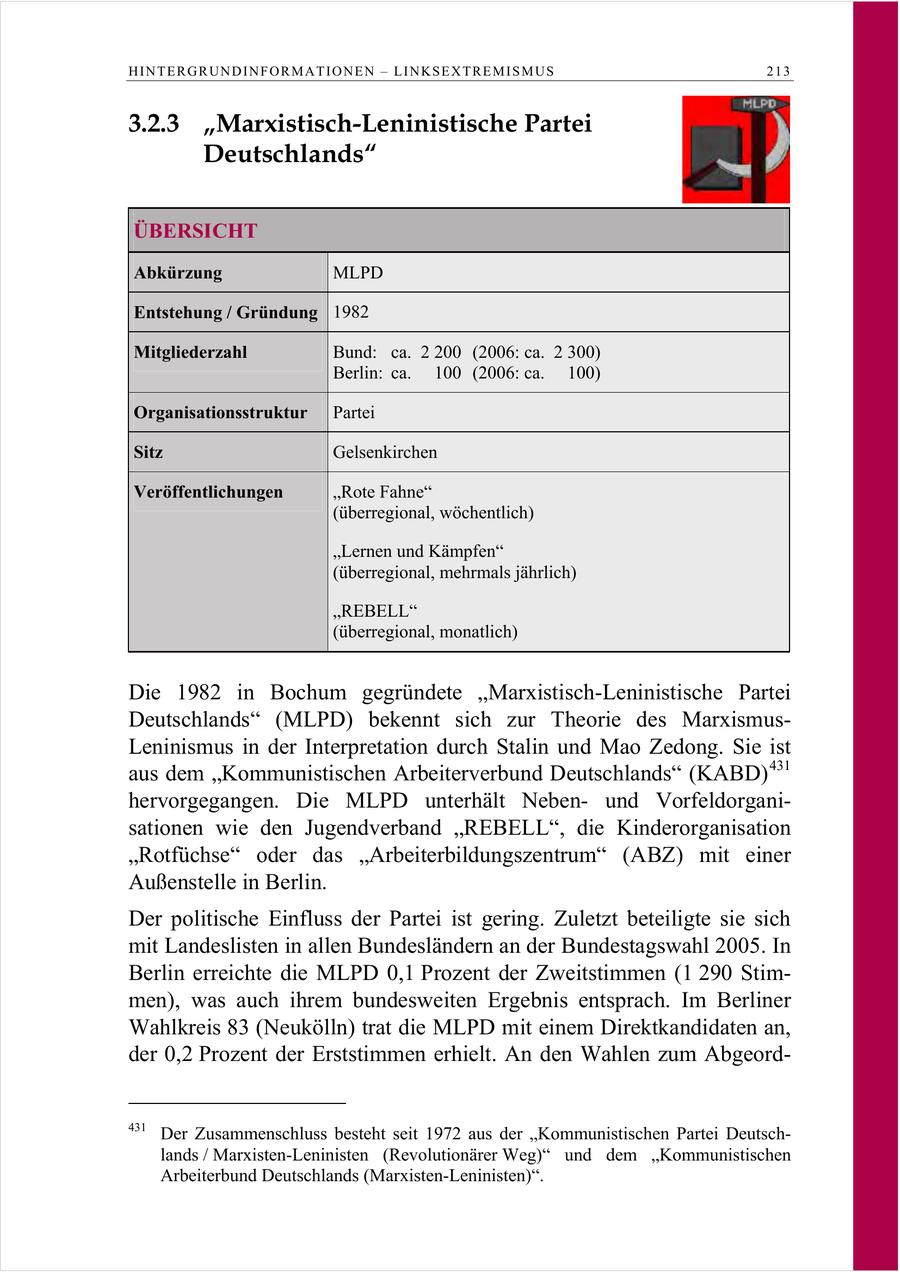 HINTERGRUNDINFORMATIONEN - LINKSEXTREMISMUS 213 3.2.3 "Marxistisch-Leninistische Partei Deutschlands" ÜBERSICHT Abkürzung MLPD Entstehung / Gründung 1982 Mitgliederzahl Bund: ca. 2 200 (2006: ca. 2 300) Berlin: ca. 100 (2006: ca. 100) Organisationsstruktur Partei Sitz Gelsenkirchen Veröffentlichungen "Rote Fahne" (überregional, wöchentlich) "Lernen und Kämpfen" (überregional, mehrmals jährlich) "REBELL" (überregional, monatlich) Die 1982 in Bochum gegründete "Marxistisch-Leninistische Partei Deutschlands" (MLPD) bekennt sich zur Theorie des MarxismusLeninismus in der Interpretation durch Stalin und Mao Zedong. Sie ist aus dem "Kommunistischen Arbeiterverbund Deutschlands" (KABD) 431 hervorgegangen. Die MLPD unterhält Nebenund Vorfeldorganisationen wie den Jugendverband "REBELL", die Kinderorganisation "Rotfüchse" oder das "Arbeiterbildungszentrum" (ABZ) mit einer Außenstelle in Berlin. Der politische Einfluss der Partei ist gering. Zuletzt beteiligte sie sich mit Landeslisten in allen Bundesländern an der Bundestagswahl 2005. In Berlin erreichte die MLPD 0,1 Prozent der Zweitstimmen (1 290 Stimmen), was auch ihrem bundesweiten Ergebnis entsprach. Im Berliner Wahlkreis 83 (Neukölln) trat die MLPD mit einem Direktkandidaten an, der 0,2 Prozent der Erststimmen erhielt. An den Wahlen zum Abgeord431 Der Zusammenschluss besteht seit 1972 aus der "Kommunistischen Partei Deutschlands / Marxisten-Leninisten (Revolutionärer Weg)" und dem "Kommunistischen Arbeiterbund Deutschlands (Marxisten-Leninisten)".