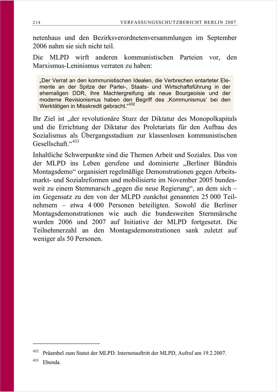 214 VERFASSUNGSSCHUTZBERI CHT BERLIN 2007 netenhaus und den Bezirksverordnetenversammlungen im September 2006 nahm sie sich nicht teil. Die MLPD wirft anderen kommunistischen Parteien vor, den Marxismus-Leninismus verraten zu haben: "Der Verrat an den kommunistischen Idealen, die Verbrechen entarteter Elemente an der Spitze der Partei-, Staatsund Wirtschaftsführung in der ehemaligen DDR, ihre Machtergreifung als neue Bourgeoisie und der moderne Revisionismus haben den Begriff des 'Kommunismus' bei den Werktätigen in Misskredit gebracht." 432 Ihr Ziel ist "der revolutionäre Sturz der Diktatur des Monopolkapitals und die Errichtung der Diktatur des Proletariats für den Aufbau des Sozialismus als Übergangsstadium zur klassenlosen kommunistischen Gesellschaft." 433 Inhaltliche Schwerpunkte sind die Themen Arbeit und Soziales. Das von der MLPD ins Leben gerufene und dominierte "Berliner Bündnis Montagsdemo" organisiert regelmäßige Demonstrationen gegen Arbeitsmarktund Sozialreformen und mobilisierte im November 2005 bundesweit zu einem Sternmarsch "gegen die neue Regierung", an dem sich - im Gegensatz zu den von der MLPD zunächst genannten 25 000 Teilnehmern - etwa 4 000 Personen beteiligten. Sowohl die Berliner Montagsdemonstrationen wie auch die bundesweiten Sternmärsche wurden 2006 und 2007 auf Initiative der MLPD fortgesetzt. Die Teilnehmerzahl an den Montagsdemonstrationen sank zuletzt auf weniger als 50 Personen. 432 Präambel zum Statut der MLPD. Internetauftritt der MLPD, Aufruf am 19.2.2007. 433 Ebenda.