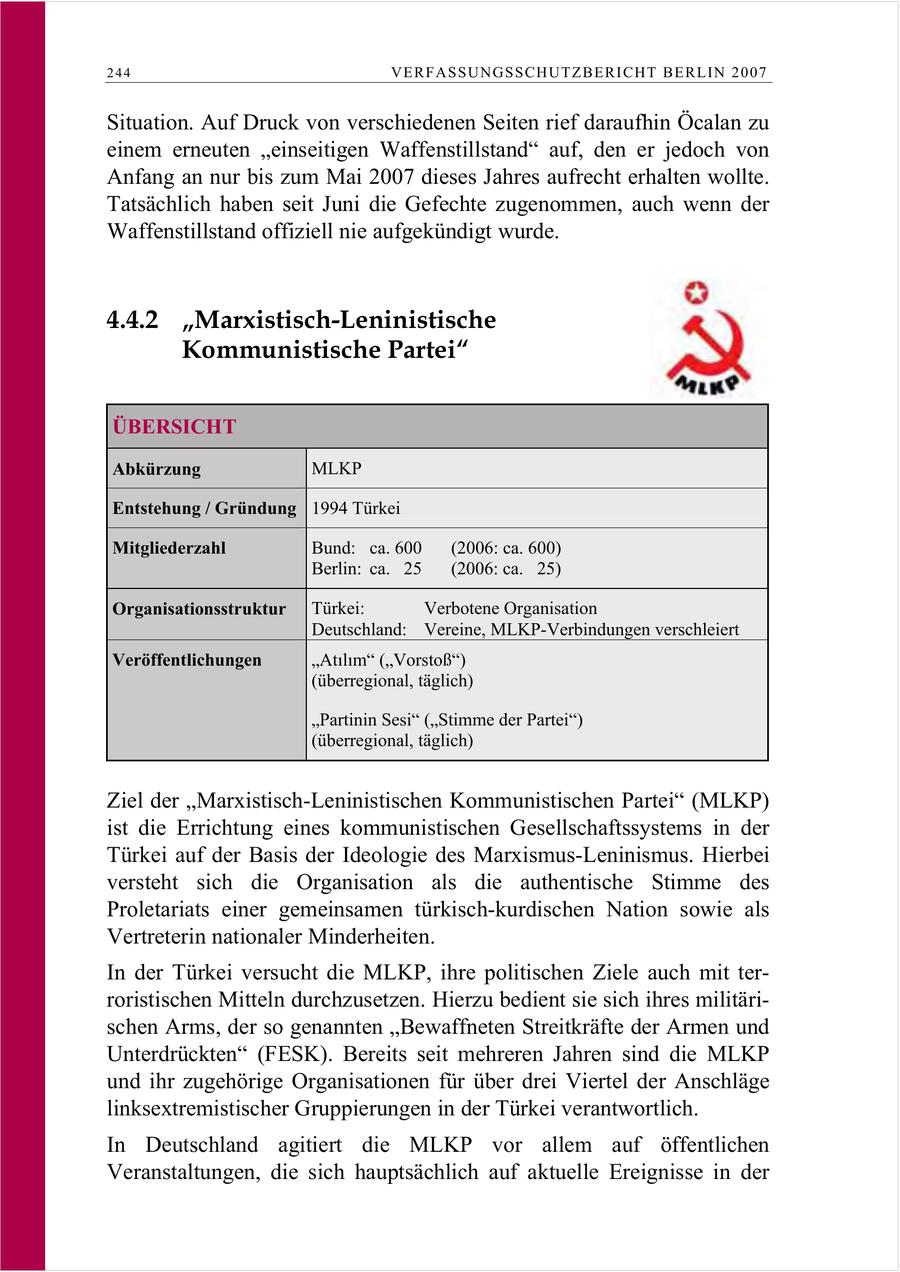 244 VERFASSUNGSSCHUTZBERI CHT BERLIN 2007 Situation. Auf Druck von verschiedenen Seiten rief daraufhin Öcalan zu einem erneuten "einseitigen Waffenstillstand" auf, den er jedoch von Anfang an nur bis zum Mai 2007 dieses Jahres aufrecht erhalten wollte. Tatsächlich haben seit Juni die Gefechte zugenommen, auch wenn der Waffenstillstand offiziell nie aufgekündigt wurde. 4.4.2 "Marxistisch-Leninistische Kommunistische Partei" ÜBERSICHT Abkürzung MLKP Entstehung / Gründung 1994 Türkei Mitgliederzahl Bund: ca. 600 (2006: ca. 600) Berlin: ca. 25 (2006: ca. 25) Organisationsstruktur Türkei: Verbotene Organisation Deutschland: Vereine, MLKP-Verbindungen verschleiert Veröffentlichungen Atlm (Vorstoß) (überregional, täglich) "Partinin Sesi" ("Stimme der Partei") (überregional, täglich) Ziel der "Marxistisch-Leninistischen Kommunistischen Partei" (MLKP) ist die Errichtung eines kommunistischen Gesellschaftssystems in der Türkei auf der Basis der Ideologie des Marxismus-Leninismus. Hierbei versteht sich die Organisation als die authentische Stimme des Proletariats einer gemeinsamen türkisch-kurdischen Nation sowie als Vertreterin nationaler Minderheiten. In der Türkei versucht die MLKP, ihre politischen Ziele auch mit terroristischen Mitteln durchzusetzen. Hierzu bedient sie sich ihres militärischen Arms, der so genannten "Bewaffneten Streitkräfte der Armen und Unterdrückten" (FESK). Bereits seit mehreren Jahren sind die MLKP und ihr zugehörige Organisationen für über drei Viertel der Anschläge linksextremistischer Gruppierungen in der Türkei verantwortlich. In Deutschland agitiert die MLKP vor allem auf öffentlichen Veranstaltungen, die sich hauptsächlich auf aktuelle Ereignisse in der