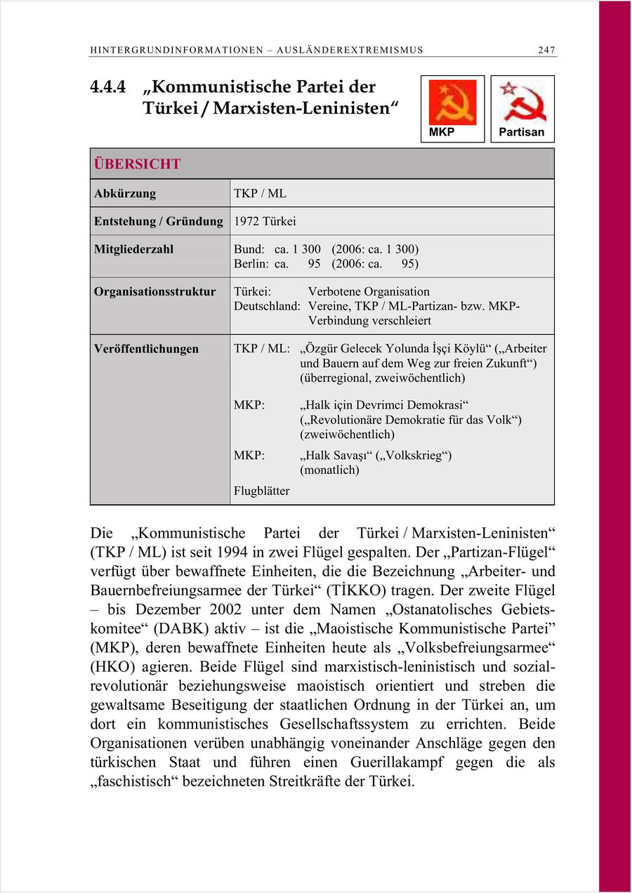 HINTERGRUNDINFORMATIONEN - AUSLÄNDEREXTREMISMUS 247 4.4.4 "Kommunistische Partei der Türkei / Marxisten-Leninisten" MKP Partisan ÜBERSICHT Abkürzung TKP / ML Entstehung / Gründung 1972 Türkei Mitgliederzahl Bund: ca. 1 300 (2006: ca. 1 300) Berlin: ca. 95 (2006: ca. 95) Organisationsstruktur Türkei: Verbotene Organisation Deutschland: Vereine, TKP / ML-Partizanbzw. MKPVerbindung verschleiert Veröffentlichungen TKP / ML: Özgür Gelecek Yolunda Isci Köylü (Arbeiter und Bauern auf dem Weg zur freien Zukunft") (überregional, zweiwöchentlich) MKP: "Halk icin Devrimci Demokrasi" ("Revolutionäre Demokratie für das Volk") (zweiwöchentlich) MKP: Halk Savas (Volkskrieg) (monatlich) Flugblätter Die "Kommunistische Partei der Türkei / Marxisten-Leninisten" (TKP / ML) ist seit 1994 in zwei Flügel gespalten. Der "Partizan-Flügel" verfügt über bewaffnete Einheiten, die die Bezeichnung "Arbeiterund Bauernbefreiungsarmee der Türkei (TIKKO) tragen. Der zweite Flügel - bis Dezember 2002 unter dem Namen "Ostanatolisches Gebietskomitee" (DABK) aktiv - ist die "Maoistische Kommunistische Partei" (MKP), deren bewaffnete Einheiten heute als "Volksbefreiungsarmee" (HKO) agieren. Beide Flügel sind marxistisch-leninistisch und sozialrevolutionär beziehungsweise maoistisch orientiert und streben die gewaltsame Beseitigung der staatlichen Ordnung in der Türkei an, um dort ein kommunistisches Gesellschaftssystem zu errichten. Beide Organisationen verüben unabhängig voneinander Anschläge gegen den türkischen Staat und führen einen Guerillakampf gegen die als "faschistisch" bezeichneten Streitkräfte der Türkei.
