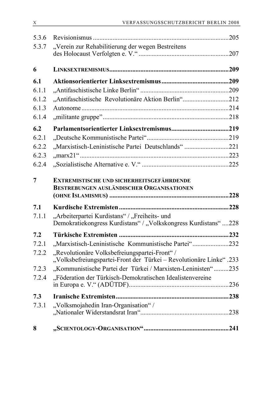 X VERFASSUNGSSCHUTZBERI CHT BERLIN 2008 5.3.6 Revisionismus ...................................................................................205 5.3.7 "Verein zur Rehabilitierung der wegen Bestreitens des Holocaust Verfolgten e. V." .......................................................207 6 LINKSEXTREMISMUS .........................................................................209 6.1 Aktionsorientierter Linksextremismus.........................................209 6.1.1 "Antifaschistische Linke Berlin" ......................................................209 6.1.2 "Antifaschistische Revolutionäre Aktion Berlin"............................212 6.1.3 Autonome ..........................................................................................214 6.1.4 "militante gruppe".............................................................................218 6.2 Parlamentsorientierter Linksextremismus...................................219 6.2.1 "Deutsche Kommunistische Partei"..................................................219 6.2.2 "Marxistisch-Leninistische Partei Deutschlands" ...........................221 6.2.3 "marx21" ...........................................................................................223 6.2.4 "Sozialistische Alternative e. V." .....................................................225 7 EXTREMISTISCHE UND SICHERHEITSGEFÄHRDENDE BESTREBUNGEN AUSLÄNDISCHER ORGANISATIONEN (OHNE ISLAMISMUS) .........................................................................228 7.1 Kurdische Extremisten ...................................................................228 7.1.1 "Arbeiterpartei Kurdistans" / "Freiheitsund Demokratiekongress Kurdistans" / "Volkskongress Kurdistans" ....228 7.2 Türkische Extremisten ...................................................................232 7.2.1 "Marxistisch-Leninistische Kommunistische Partei"......................232 7.2.2 "Revolutionäre Volksbefreiungspartei-Front" / "Volksbefreiungspartei-Front der Türkei - Revolutionäre Linke" .233 7.2.3 "Kommunistische Partei der Türkei / Marxisten-Leninisten" .........235 7.2.4 "Föderation der Türkisch-Demokratischen Idealistenvereine in Europa e. V." (ADÜTDF).............................................................236 7.3 Iranische Extremisten.....................................................................238 7.3.1 "Volksmojahedin Iran-Organisation" / "Nationaler Widerstandsrat Iran"......................................................238 8 "SCIENTOLOGY-ORGANISATION"....................................................241