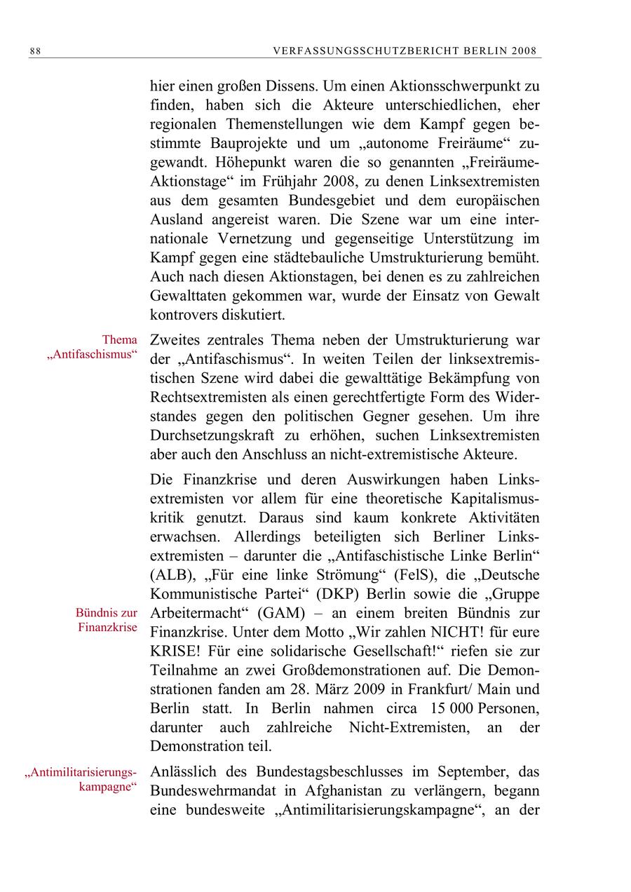88 VERFASSUNGSSCHUTZBERI CHT BERLIN 2008 hier einen großen Dissens. Um einen Aktionsschwerpunkt zu finden, haben sich die Akteure unterschiedlichen, eher regionalen Themenstellungen wie dem Kampf gegen bestimmte Bauprojekte und um "autonome Freiräume" zugewandt. Höhepunkt waren die so genannten "FreiräumeAktionstage" im Frühjahr 2008, zu denen Linksextremisten aus dem gesamten Bundesgebiet und dem europäischen Ausland angereist waren. Die Szene war um eine internationale Vernetzung und gegenseitige Unterstützung im Kampf gegen eine städtebauliche Umstrukturierung bemüht. Auch nach diesen Aktionstagen, bei denen es zu zahlreichen Gewalttaten gekommen war, wurde der Einsatz von Gewalt kontrovers diskutiert. Thema Zweites zentrales Thema neben der Umstrukturierung war "Antifaschismus" der "Antifaschismus". In weiten Teilen der linksextremistischen Szene wird dabei die gewalttätige Bekämpfung von Rechtsextremisten als einen gerechtfertigte Form des Widerstandes gegen den politischen Gegner gesehen. Um ihre Durchsetzungskraft zu erhöhen, suchen Linksextremisten aber auch den Anschluss an nicht-extremistische Akteure. Die Finanzkrise und deren Auswirkungen haben Linksextremisten vor allem für eine theoretische Kapitalismuskritik genutzt. Daraus sind kaum konkrete Aktivitäten erwachsen. Allerdings beteiligten sich Berliner Linksextremisten - darunter die "Antifaschistische Linke Berlin" (ALB), "Für eine linke Strömung" (FelS), die "Deutsche Kommunistische Partei" (DKP) Berlin sowie die "Gruppe Bündnis zur Arbeitermacht" (GAM) - an einem breiten Bündnis zur Finanzkrise Finanzkrise. Unter dem Motto "Wir zahlen NICHT! für eure KRISE! Für eine solidarische Gesellschaft!" riefen sie zur Teilnahme an zwei Großdemonstrationen auf. Die Demonstrationen fanden am 28. März 2009 in Frankfurt/ Main und Berlin statt. In Berlin nahmen circa 15 000 Personen, darunter auch zahlreiche Nicht-Extremisten, an der Demonstration teil. "AntimilitarisierungsAnlässlich des Bundestagsbeschlusses im September, das kampagne" Bundeswehrmandat in Afghanistan zu verlängern, begann eine bundesweite "Antimilitarisierungskampagne", an der