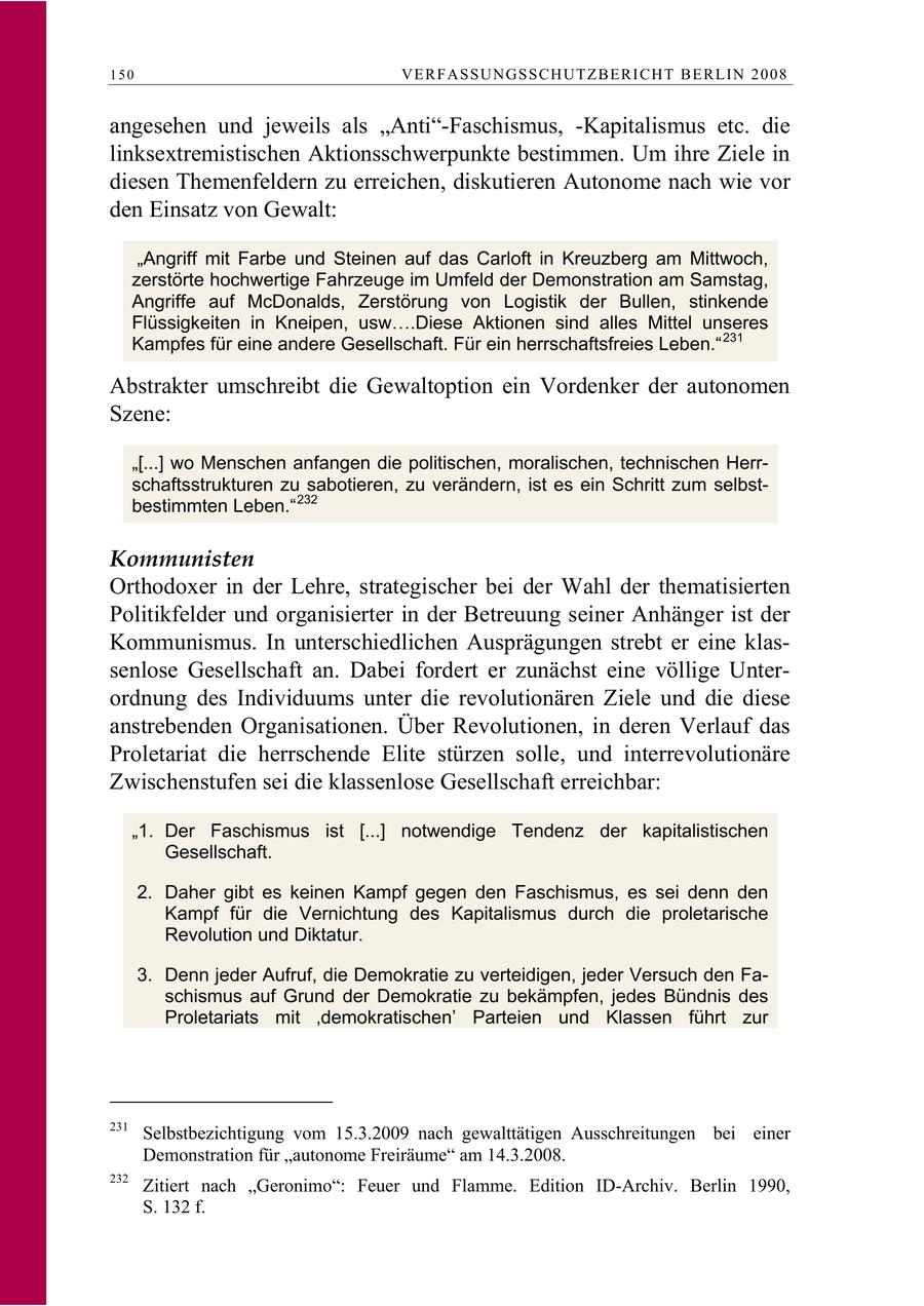 150 VERFASSUNGSSCHUTZBERI CHT BERLIN 2008 angesehen und jeweils als "Anti"-Faschismus, -Kapitalismus etc. die linksextremistischen Aktionsschwerpunkte bestimmen. Um ihre Ziele in diesen Themenfeldern zu erreichen, diskutieren Autonome nach wie vor den Einsatz von Gewalt: "Angriff mit Farbe und Steinen auf das Carloft in Kreuzberg am Mittwoch, zerstörte hochwertige Fahrzeuge im Umfeld der Demonstration am Samstag, Angriffe auf McDonalds, Zerstörung von Logistik der Bullen, stinkende Flüssigkeiten in Kneipen, usw .Diese Aktionen sind alles Mittel unseres Kampfes für eine andere Gesellschaft. Für ein herrschaftsfreies Leben." 231 Abstrakter umschreibt die Gewaltoption ein Vordenker der autonomen Szene: "[...] wo Menschen anfangen die politischen, moralischen, technischen Herrschaftsstrukturen zu sabotieren, zu verändern, ist es ein Schritt zum selbstbestimmten Leben." 232 Kommunisten Orthodoxer in der Lehre, strategischer bei der Wahl der thematisierten Politikfelder und organisierter in der Betreuung seiner Anhänger ist der Kommunismus. In unterschiedlichen Ausprägungen strebt er eine klassenlose Gesellschaft an. Dabei fordert er zunächst eine völlige Unterordnung des Individuums unter die revolutionären Ziele und die diese anstrebenden Organisationen. Über Revolutionen, in deren Verlauf das Proletariat die herrschende Elite stürzen solle, und interrevolutionäre Zwischenstufen sei die klassenlose Gesellschaft erreichbar: "1. Der Faschismus ist [...] notwendige Tendenz der kapitalistischen Gesellschaft. 2. Daher gibt es keinen Kampf gegen den Faschismus, es sei denn den Kampf für die Vernichtung des Kapitalismus durch die proletarische Revolution und Diktatur. 3. Denn jeder Aufruf, die Demokratie zu verteidigen, jeder Versuch den Faschismus auf Grund der Demokratie zu bekämpfen, jedes Bündnis des Proletariats mit 'demokratischen' Parteien und Klassen führt zur 231 Selbstbezichtigung vom 15.3.2009 nach gewalttätigen Ausschreitungen bei einer Demonstration für "autonome Freiräume" am 14.3.2008. 232 Zitiert nach "Geronimo": Feuer und Flamme. Edition ID-Archiv. Berlin 1990, S. 132 f.