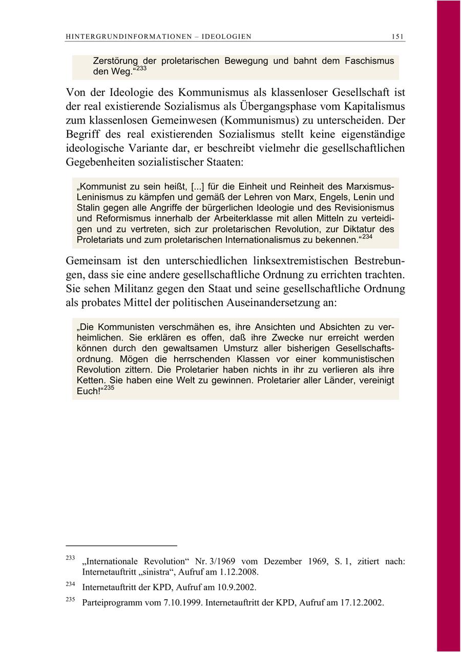 HINTERGRUNDINFORMATIONEN - IDEOLOGIEN 151 Zerstörung der proletarischen Bewegung und bahnt dem Faschismus den Weg." 233 Von der Ideologie des Kommunismus als klassenloser Gesellschaft ist der real existierende Sozialismus als Übergangsphase vom Kapitalismus zum klassenlosen Gemeinwesen (Kommunismus) zu unterscheiden. Der Begriff des real existierenden Sozialismus stellt keine eigenständige ideologische Variante dar, er beschreibt vielmehr die gesellschaftlichen Gegebenheiten sozialistischer Staaten: "Kommunist zu sein heißt, [...] für die Einheit und Reinheit des MarxismusLeninismus zu kämpfen und gemäß der Lehren von Marx, Engels, Lenin und Stalin gegen alle Angriffe der bürgerlichen Ideologie und des Revisionismus und Reformismus innerhalb der Arbeiterklasse mit allen Mitteln zu verteidigen und zu vertreten, sich zur proletarischen Revolution, zur Diktatur des Proletariats und zum proletarischen Internationalismus zu bekennen." 234 Gemeinsam ist den unterschiedlichen linksextremistischen Bestrebungen, dass sie eine andere gesellschaftliche Ordnung zu errichten trachten. Sie sehen Militanz gegen den Staat und seine gesellschaftliche Ordnung als probates Mittel der politischen Auseinandersetzung an: "Die Kommunisten verschmähen es, ihre Ansichten und Absichten zu verheimlichen. Sie erklären es offen, daß ihre Zwecke nur erreicht werden können durch den gewaltsamen Umsturz aller bisherigen Gesellschaftsordnung. Mögen die herrschenden Klassen vor einer kommunistischen Revolution zittern. Die Proletarier haben nichts in ihr zu verlieren als ihre Ketten. Sie haben eine Welt zu gewinnen. Proletarier aller Länder, vereinigt Euch!" 235 233 "Internationale Revolution" Nr. 3/1969 vom Dezember 1969, S. 1, zitiert nach: Internetauftritt "sinistra", Aufruf am 1.12.2008. 234 Internetauftritt der KPD, Aufruf am 10.9.2002. 235 Parteiprogramm vom 7.10.1999. Internetauftritt der KPD, Aufruf am 17.12.2002.