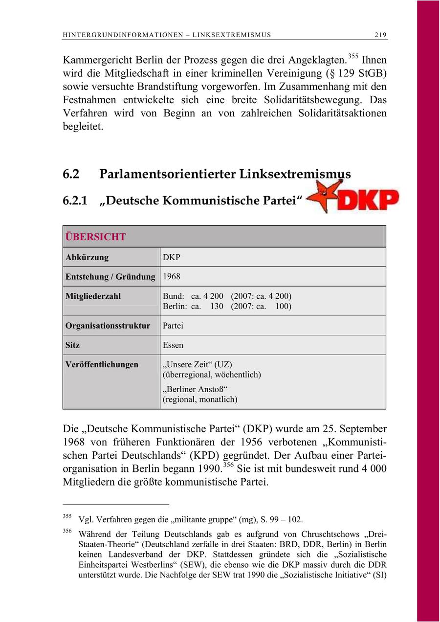 HINTERGRUNDINFORMATIONEN - LINKSEXTREMISMUS 219 Kammergericht Berlin der Prozess gegen die drei Angeklagten. 355 Ihnen wird die Mitgliedschaft in einer kriminellen Vereinigung (SS 129 StGB) sowie versuchte Brandstiftung vorgeworfen. Im Zusammenhang mit den Festnahmen entwickelte sich eine breite Solidaritätsbewegung. Das Verfahren wird von Beginn an von zahlreichen Solidaritätsaktionen begleitet. 6.2 Parlamentsorientierter Linksextremismus 6.2.1 "Deutsche Kommunistische Partei" ÜBERSICHT Abkürzung DKP Entstehung / Gründung 1968 Mitgliederzahl Bund: ca. 4 200 (2007: ca. 4 200) Berlin: ca. 130 (2007: ca. 100) Organisationsstruktur Partei Sitz Essen Veröffentlichungen "Unsere Zeit" (UZ) (überregional, wöchentlich) "Berliner Anstoß" (regional, monatlich) Die "Deutsche Kommunistische Partei" (DKP) wurde am 25. September 1968 von früheren Funktionären der 1956 verbotenen "Kommunistischen Partei Deutschlands" (KPD) gegründet. Der Aufbau einer Parteiorganisation in Berlin begann 1990. 356 Sie ist mit bundesweit rund 4 000 Mitgliedern die größte kommunistische Partei. 355 Vgl. Verfahren gegen die "militante gruppe" (mg), S. 99 - 102. 356 Während der Teilung Deutschlands gab es aufgrund von Chruschtschows "DreiStaaten-Theorie" (Deutschland zerfalle in drei Staaten: BRD, DDR, Berlin) in Berlin keinen Landesverband der DKP. Stattdessen gründete sich die "Sozialistische Einheitspartei Westberlins" (SEW), die ebenso wie die DKP massiv durch die DDR unterstützt wurde. Die Nachfolge der SEW trat 1990 die "Sozialistische Initiative" (SI)