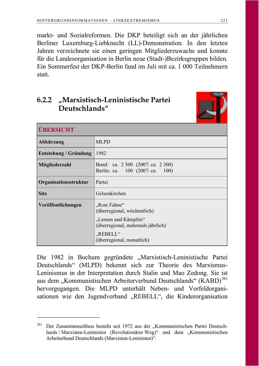 HINTERGRUNDINFORMATIONEN - LINKSEXTREMISMUS 221 marktund Sozialreformen. Die DKP beteiligt sich an der jährlichen Berliner Luxemburg-Liebknecht (LL)-Demonstration. In den letzten Jahren verzeichnete sie einen geringen Mitgliederzuwachs und konnte für die Landesorganisation in Berlin neue (Stadt-)Bezirksgruppen bilden. Ein Sommerfest der DKP-Berlin fand im Juli mit ca. 1 000 Teilnehmern statt. 6.2.2 "Marxistisch-Leninistische Partei Deutschlands" ÜBERSICHT Abkürzung MLPD Entstehung / Gründung 1982 Mitgliederzahl Bund: ca. 2 300 (2007: ca. 2 300) Berlin: ca. 100 (2007: ca. 100) Organisationsstruktur Partei Sitz Gelsenkirchen Veröffentlichungen "Rote Fahne" (überregional, wöchentlich) "Lernen und Kämpfen" (überregional, mehrmals jährlich) "REBELL" (überregional, monatlich) Die 1982 in Bochum gegründete "Marxistisch-Leninistische Partei Deutschlands" (MLPD) bekennt sich zur Theorie des MarxismusLeninismus in der Interpretation durch Stalin und Mao Zedong. Sie ist aus dem "Kommunistischen Arbeiterverbund Deutschlands" (KABD) 361 hervorgegangen. Die MLPD unterhält Nebenund Vorfeldorganisationen wie den Jugendverband "REBELL", die Kinderorganisation 361 Der Zusammenschluss besteht seit 1972 aus der "Kommunistischen Partei Deutschlands / Marxisten-Leninisten (Revolutionärer Weg)" und dem "Kommunistischen Arbeiterbund Deutschlands (Marxisten-Leninisten)".