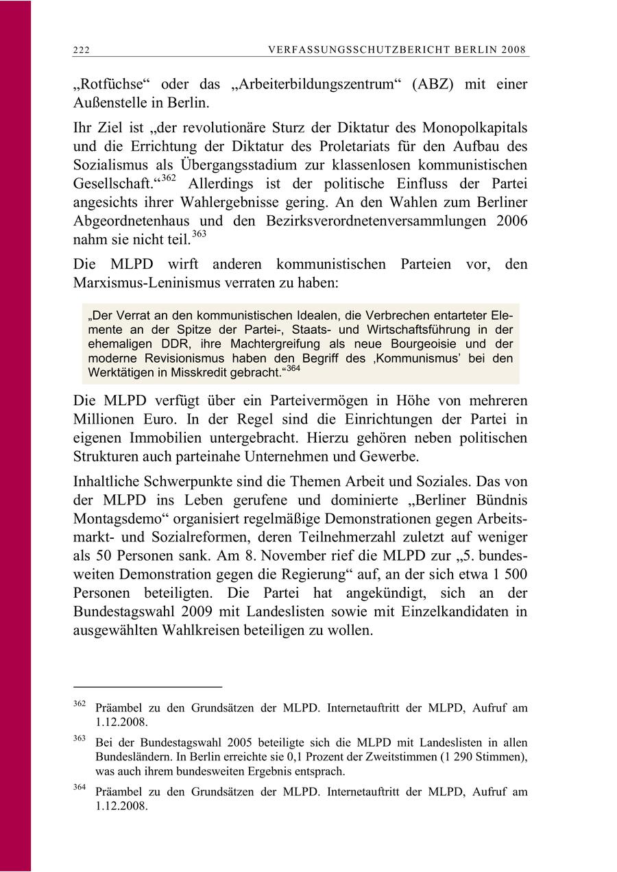 222 VERFASSUNGSSCHUTZBERI CHT BERLIN 2008 "Rotfüchse" oder das "Arbeiterbildungszentrum" (ABZ) mit einer Außenstelle in Berlin. Ihr Ziel ist "der revolutionäre Sturz der Diktatur des Monopolkapitals und die Errichtung der Diktatur des Proletariats für den Aufbau des Sozialismus als Übergangsstadium zur klassenlosen kommunistischen Gesellschaft." 362 Allerdings ist der politische Einfluss der Partei angesichts ihrer Wahlergebnisse gering. An den Wahlen zum Berliner Abgeordnetenhaus und den Bezirksverordnetenversammlungen 2006 nahm sie nicht teil. 363 Die MLPD wirft anderen kommunistischen Parteien vor, den Marxismus-Leninismus verraten zu haben: "Der Verrat an den kommunistischen Idealen, die Verbrechen entarteter Elemente an der Spitze der Partei-, Staatsund Wirtschaftsführung in der ehemaligen DDR, ihre Machtergreifung als neue Bourgeoisie und der moderne Revisionismus haben den Begriff des 'Kommunismus' bei den Werktätigen in Misskredit gebracht." 364 Die MLPD verfügt über ein Parteivermögen in Höhe von mehreren Millionen Euro. In der Regel sind die Einrichtungen der Partei in eigenen Immobilien untergebracht. Hierzu gehören neben politischen Strukturen auch parteinahe Unternehmen und Gewerbe. Inhaltliche Schwerpunkte sind die Themen Arbeit und Soziales. Das von der MLPD ins Leben gerufene und dominierte "Berliner Bündnis Montagsdemo" organisiert regelmäßige Demonstrationen gegen Arbeitsmarktund Sozialreformen, deren Teilnehmerzahl zuletzt auf weniger als 50 Personen sank. Am 8. November rief die MLPD zur "5. bundesweiten Demonstration gegen die Regierung" auf, an der sich etwa 1 500 Personen beteiligten. Die Partei hat angekündigt, sich an der Bundestagswahl 2009 mit Landeslisten sowie mit Einzelkandidaten in ausgewählten Wahlkreisen beteiligen zu wollen. 362 Präambel zu den Grundsätzen der MLPD. Internetauftritt der MLPD, Aufruf am 1.12.2008. 363 Bei der Bundestagswahl 2005 beteiligte sich die MLPD mit Landeslisten in allen Bundesländern. In Berlin erreichte sie 0,1 Prozent der Zweitstimmen (1 290 Stimmen), was auch ihrem bundesweiten Ergebnis entsprach. 364 Präambel zu den Grundsätzen der MLPD. Internetauftritt der MLPD, Aufruf am 1.12.2008.
