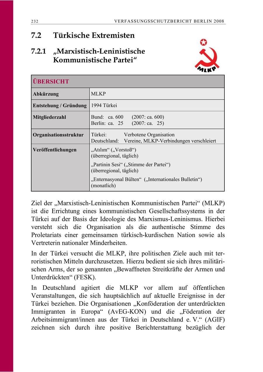 232 VERFASSUNGSSCHUTZBERI CHT BERLIN 2008 7.2 Türkische Extremisten 7.2.1 "Marxistisch-Leninistische Kommunistische Partei" ÜBERSICHT Abkürzung MLKP Entstehung / Gründung 1994 Türkei Mitgliederzahl Bund: ca. 600 (2007: ca. 600) Berlin: ca. 25 (2007: ca. 25) Organisationsstruktur Türkei: Verbotene Organisation Deutschland: Vereine, MLKP-Verbindungen verschleiert Veröffentlichungen Atlm (Vorstoß) (überregional, täglich) "Partinin Sesi" ("Stimme der Partei") (überregional, täglich) "Enternasyonal Bülten" ("Internationales Bulletin") (monatlich) Ziel der "Marxistisch-Leninistischen Kommunistischen Partei" (MLKP) ist die Errichtung eines kommunistischen Gesellschaftssystems in der Türkei auf der Basis der Ideologie des Marxismus-Leninismus. Hierbei versteht sich die Organisation als die authentische Stimme des Proletariats einer gemeinsamen türkisch-kurdischen Nation sowie als Vertreterin nationaler Minderheiten. In der Türkei versucht die MLKP, ihre politischen Ziele auch mit terroristischen Mitteln durchzusetzen. Hierzu bedient sie sich ihres militärischen Arms, der so genannten "Bewaffneten Streitkräfte der Armen und Unterdrückten" (FESK). In Deutschland agitiert die MLKP vor allem auf öffentlichen Veranstaltungen, die sich hauptsächlich auf aktuelle Ereignisse in der Türkei beziehen. Die Organisationen "Konföderation der unterdrückten Immigranten in Europa" (AvEG-KON) und die "Föderation der Arbeitsimmigrant/innen aus der Türkei in Deutschland e. V." (AGIF) zeichnen sich durch ihre positive Berichterstattung bezüglich der