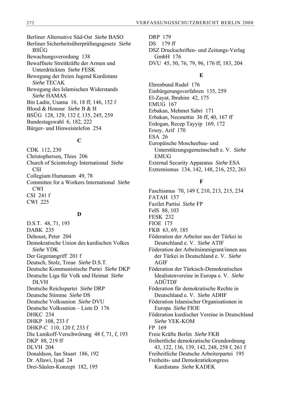 272 VERFASSUNGSSCHUTZBERI CHT BERLIN 2008 Berliner Alternative Süd-Ost Siehe BASO DRP 179 Berliner Sicherheitsüberprüfungsgesetz Siehe DS 179 ff BSÜG DSZ Druckschriftenund Zeitungs-Verlag Bewachungsverordung 138 GmbH 176 Bewaffnete Streitkräfte der Armen und DVU 45, 50, 76, 79, 96, 176 ff, 183, 204 Unterdrückten Siehe FESK Bewegung der freien Jugend Kurdistans E Siehe TECAK Ehrenbund Rudel 176 Bewegung des Islamischen Widerstands Einbürgerungsverfahren 135, 259 Siehe HAMAS El-Zayat, Ibrahim 42, 175 Bin Ladin, Usama 16, 18 ff, 146, 152 f EMUG 167 Blood & Honour Siehe B & H Erbakan, Mehmet Sabri 171 BSÜG 128, 129, 132 f, 135, 245, 259 Erbakan, Necmettin 36 ff, 40, 167 ff Bundestagswahl 6, 182, 222 Erdogan, Recep Tayyip 169, 172 Bürgerund Hinweistelefon 254 Ersoy, Arif 170 ESA 26 C Europäische Moscheebauund CDK 112, 230 Unterstützungsgemeinschaft e. V. Siehe Christophersen, Thies 206 EMUG Church of Scientology International Siehe External Security Apparatus Siehe ESA CSI Extremismus 134, 142, 148, 216, 252, 261 Collegium Humanum 49, 78 Committee for a Workers International Siehe F CWI Faschismus 70, 149 f, 210, 213, 215, 234 CSI 241 f FATAH 157 CWI 225 Fazilet Partisi Siehe FP FelS 88, 103 D FESK 232 D.S.T. 48, 71, 193 FIOE 175 DABK 235 FKB 63, 69, 185 Dehoust, Peter 204 Föderation der Arbeiter aus der Türkei in Demokratische Union des kurdischen Volkes Deutschland e. V. Siehe ATIF Siehe YDK Föderation der Arbeitsimmigrant/innen aus Der Gegenangriff 201 f der Türkei in Deutschland e. V. Siehe Deutsch, Stolz, Treue Siehe D.S.T. AGIF Deutsche Kommunistische Partei Siehe DKP Föderation der Türkisch-Demokratischen Deutsche Liga für Volk und Heimat Siehe Idealistenvereine in Europa e. V. Siehe DLVH ADÜTDF Deutsche Reichspartei Siehe DRP Föderation für demokratische Rechte in Deutsche Stimme Siehe DS Deutschland e. V. Siehe ADHF Deutsche Volksunion Siehe DVU Föderation Islamischer Organisationen in Deutsche Volksunion - Liste D 176 Europa Siehe FIOE DHKC 234 Föderation kurdischer Vereine in Deutschland DHKP 108, 233 f Siehe YEK-KOM DHKP-C 110, 120 f, 233 f FP 169 Die Lunikoff-Verschwörung 48 f, 71, f, 193 Freie Kräfte Berlin Siehe FKB DKP 88, 219 ff freiheitliche demokratische Grundordnung DLVH 204 43, 122, 136, 139, 142, 248, 258 f, 261 f Donaldson, Ian Stuart 186, 192 Freiheitliche Deutsche Arbeiterpartei 195 Dr. Allawi, Iyad 24 Freiheitsund Demokratiekongress Drei-Säulen-Konzept 182, 195 Kurdistans Siehe KADEK