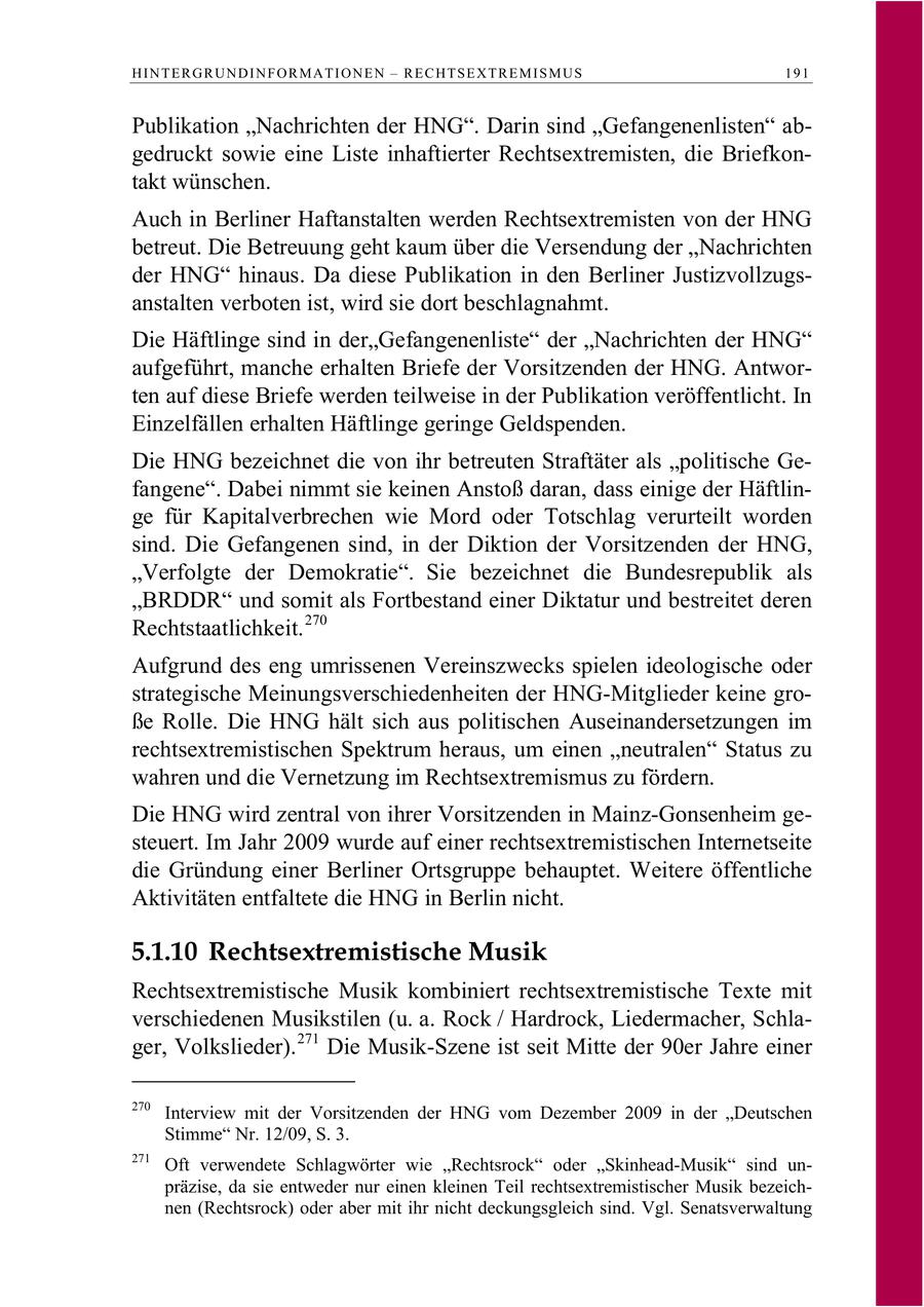 HINTERGRUNDINFORMATIONEN - RECHTSEXTREMISMUS 191 Publikation "Nachrichten der HNG". Darin sind "Gefangenenlisten" abgedruckt sowie eine Liste inhaftierter Rechtsextremisten, die Briefkontakt wünschen. Auch in Berliner Haftanstalten werden Rechtsextremisten von der HNG betreut. Die Betreuung geht kaum über die Versendung der "Nachrichten der HNG" hinaus. Da diese Publikation in den Berliner Justizvollzugsanstalten verboten ist, wird sie dort beschlagnahmt. Die Häftlinge sind in der"Gefangenenliste" der "Nachrichten der HNG" aufgeführt, manche erhalten Briefe der Vorsitzenden der HNG. Antworten auf diese Briefe werden teilweise in der Publikation veröffentlicht. In Einzelfällen erhalten Häftlinge geringe Geldspenden. Die HNG bezeichnet die von ihr betreuten Straftäter als "politische Gefangene". Dabei nimmt sie keinen Anstoß daran, dass einige der Häftlinge für Kapitalverbrechen wie Mord oder Totschlag verurteilt worden sind. Die Gefangenen sind, in der Diktion der Vorsitzenden der HNG, "Verfolgte der Demokratie". Sie bezeichnet die Bundesrepublik als "BRDDR" und somit als Fortbestand einer Diktatur und bestreitet deren Rechtstaatlichkeit. 270 Aufgrund des eng umrissenen Vereinszwecks spielen ideologische oder strategische Meinungsverschiedenheiten der HNG-Mitglieder keine große Rolle. Die HNG hält sich aus politischen Auseinandersetzungen im rechtsextremistischen Spektrum heraus, um einen "neutralen" Status zu wahren und die Vernetzung im Rechtsextremismus zu fördern. Die HNG wird zentral von ihrer Vorsitzenden in Mainz-Gonsenheim gesteuert. Im Jahr 2009 wurde auf einer rechtsextremistischen Internetseite die Gründung einer Berliner Ortsgruppe behauptet. Weitere öffentliche Aktivitäten entfaltete die HNG in Berlin nicht. 5.1.10 Rechtsextremistische Musik Rechtsextremistische Musik kombiniert rechtsextremistische Texte mit verschiedenen Musikstilen (u. a. Rock / Hardrock, Liedermacher, Schlager, Volkslieder). 271 Die Musik-Szene ist seit Mitte der 90er Jahre einer 270 Interview mit der Vorsitzenden der HNG vom Dezember 2009 in der "Deutschen Stimme" Nr. 12/09, S. 3. 271 Oft verwendete Schlagwörter wie "Rechtsrock" oder "Skinhead-Musik" sind unpräzise, da sie entweder nur einen kleinen Teil rechtsextremistischer Musik bezeichnen (Rechtsrock) oder aber mit ihr nicht deckungsgleich sind. Vgl. Senatsverwaltung