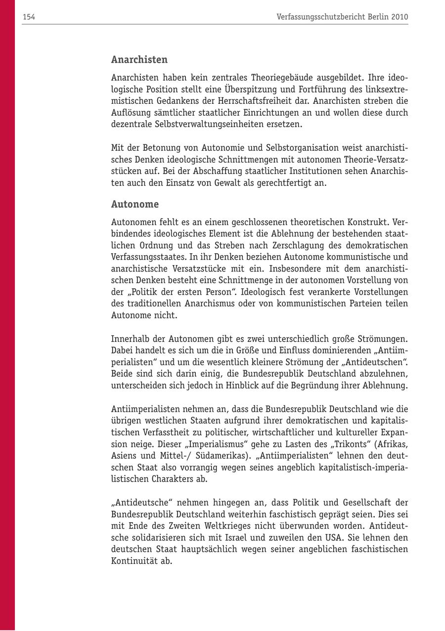 154 Verfassungsschutzbericht Berlin 2010 Anarchisten Anarchisten haben kein zentrales Theoriegebäude ausgebildet. Ihre ideologische Position stellt eine Überspitzung und Fortführung des linksextremistischen Gedankens der Herrschaftsfreiheit dar. Anarchisten streben die Auflösung sämtlicher staatlicher Einrichtungen an und wollen diese durch dezentrale Selbstverwaltungseinheiten ersetzen. Mit der Betonung von Autonomie und Selbstorganisation weist anarchistisches Denken ideologische Schnittmengen mit autonomen Theorie-Versatzstücken auf. Bei der Abschaffung staatlicher Institutionen sehen Anarchisten auch den Einsatz von Gewalt als gerechtfertigt an. Autonome Autonomen fehlt es an einem geschlossenen theoretischen Konstrukt. Verbindendes ideologisches Element ist die Ablehnung der bestehenden staatlichen Ordnung und das Streben nach Zerschlagung des demokratischen Verfassungsstaates. In ihr Denken beziehen Autonome kommunistische und anarchistische Versatzstücke mit ein. Insbesondere mit dem anarchistischen Denken besteht eine Schnittmenge in der autonomen Vorstellung von der "Politik der ersten Person". Ideologisch fest verankerte Vorstellungen des traditionellen Anarchismus oder von kommunistischen Parteien teilen Autonome nicht. Innerhalb der Autonomen gibt es zwei unterschiedlich große Strömungen. Dabei handelt es sich um die in Größe und Einfluss dominierenden "Antiimperialisten" und um die wesentlich kleinere Strömung der "Antideutschen". Beide sind sich darin einig, die Bundesrepublik Deutschland abzulehnen, unterscheiden sich jedoch in Hinblick auf die Begründung ihrer Ablehnung. Antiimperialisten nehmen an, dass die Bundesrepublik Deutschland wie die übrigen westlichen Staaten aufgrund ihrer demokratischen und kapitalistischen Verfasstheit zu politischer, wirtschaftlicher und kultureller Expansion neige. Dieser "Imperialismus" gehe zu Lasten des "Trikonts" (Afrikas, Asiens und Mittel-/ Südamerikas). "Antiimperialisten" lehnen den deutschen Staat also vorrangig wegen seines angeblich kapitalistisch-imperialistischen Charakters ab. "Antideutsche" nehmen hingegen an, dass Politik und Gesellschaft der Bundesrepublik Deutschland weiterhin faschistisch geprägt seien. Dies sei mit Ende des Zweiten Weltkrieges nicht überwunden worden. Antideutsche solidarisieren sich mit Israel und zuweilen den USA. Sie lehnen den deutschen Staat hauptsächlich wegen seiner angeblichen faschistischen Kontinuität ab.