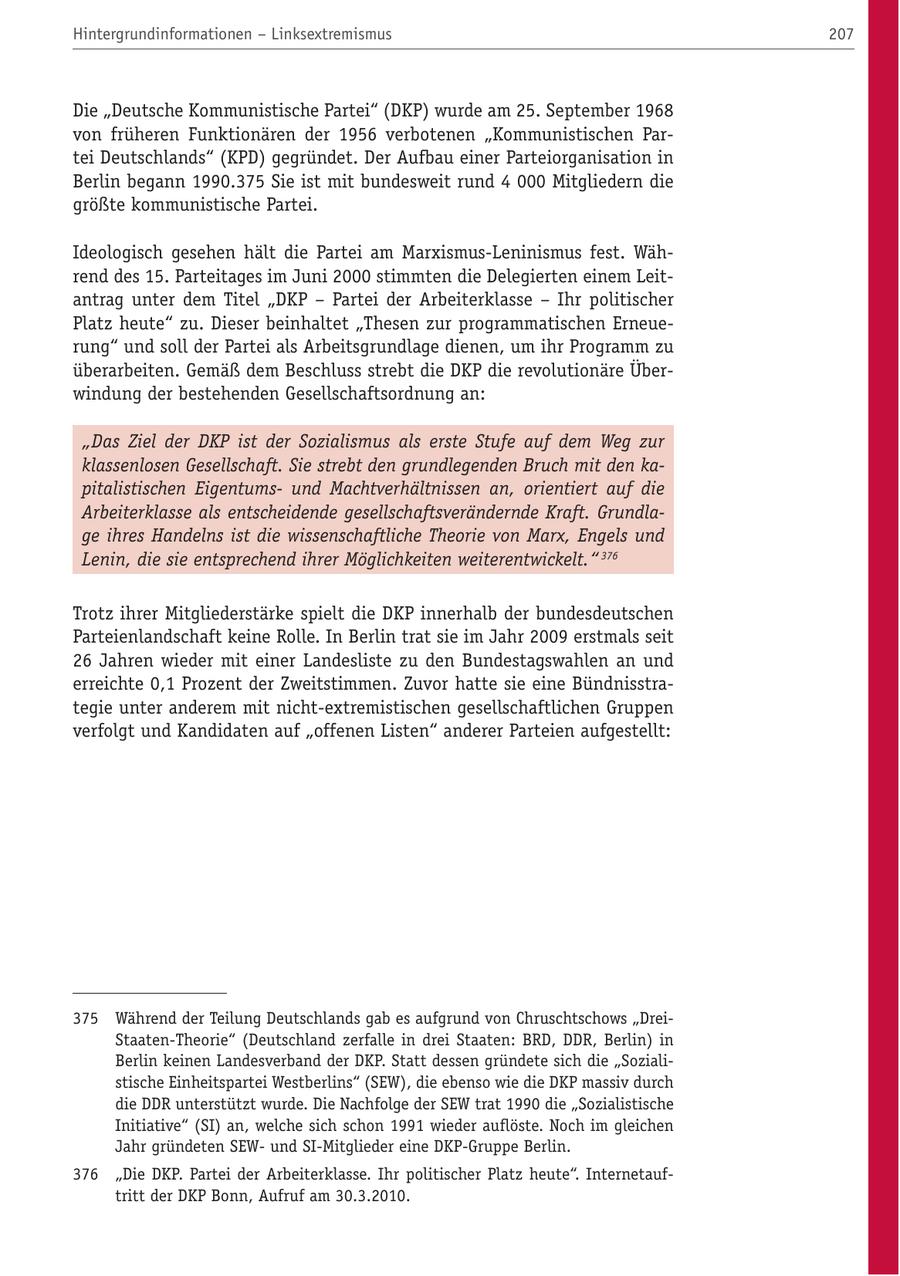 Hintergrundinformationen - Linksextremismus 207 Die "Deutsche Kommunistische Partei" (DKP) wurde am 25. September 1968 von früheren Funktionären der 1956 verbotenen "Kommunistischen Partei Deutschlands" (KPD) gegründet. Der Aufbau einer Parteiorganisation in Berlin begann 1990.375 Sie ist mit bundesweit rund 4 000 Mitgliedern die größte kommunistische Partei. Ideologisch gesehen hält die Partei am Marxismus-Leninismus fest. Während des 15. Parteitages im Juni 2000 stimmten die Delegierten einem Leitantrag unter dem Titel "DKP - Partei der Arbeiterklasse - Ihr politischer Platz heute" zu. Dieser beinhaltet "Thesen zur programmatischen Erneuerung" und soll der Partei als Arbeitsgrundlage dienen, um ihr Programm zu überarbeiten. Gemäß dem Beschluss strebt die DKP die revolutionäre Überwindung der bestehenden Gesellschaftsordnung an: "Das Ziel der DKP ist der Sozialismus als erste Stufe auf dem Weg zur klassenlosen Gesellschaft. Sie strebt den grundlegenden Bruch mit den kapitalistischen Eigentumsund Machtverhältnissen an, orientiert auf die Arbeiterklasse als entscheidende gesellschaftsverändernde Kraft. Grundlage ihres Handelns ist die wissenschaftliche Theorie von Marx, Engels und Lenin, die sie entsprechend ihrer Möglichkeiten weiterentwickelt." 376 Trotz ihrer Mitgliederstärke spielt die DKP innerhalb der bundesdeutschen Parteienlandschaft keine Rolle. In Berlin trat sie im Jahr 2009 erstmals seit 26 Jahren wieder mit einer Landesliste zu den Bundestagswahlen an und erreichte 0,1 Prozent der Zweitstimmen. Zuvor hatte sie eine Bündnisstrategie unter anderem mit nicht-extremistischen gesellschaftlichen Gruppen verfolgt und Kandidaten auf "offenen Listen" anderer Parteien aufgestellt: 375 Während der Teilung Deutschlands gab es aufgrund von Chruschtschows "DreiStaaten-Theorie" (Deutschland zerfalle in drei Staaten: BRD, DDR, Berlin) in Berlin keinen Landesverband der DKP. Statt dessen gründete sich die "Sozialistische Einheitspartei Westberlins" (SEW), die ebenso wie die DKP massiv durch die DDR unterstützt wurde. Die Nachfolge der SEW trat 1990 die "Sozialistische Initiative" (SI) an, welche sich schon 1991 wieder auflöste. Noch im gleichen Jahr gründeten SEWund SI-Mitglieder eine DKP-Gruppe Berlin. 376 "Die DKP. Partei der Arbeiterklasse. Ihr politischer Platz heute". Internetauftritt der DKP Bonn, Aufruf am 30.3.2010.