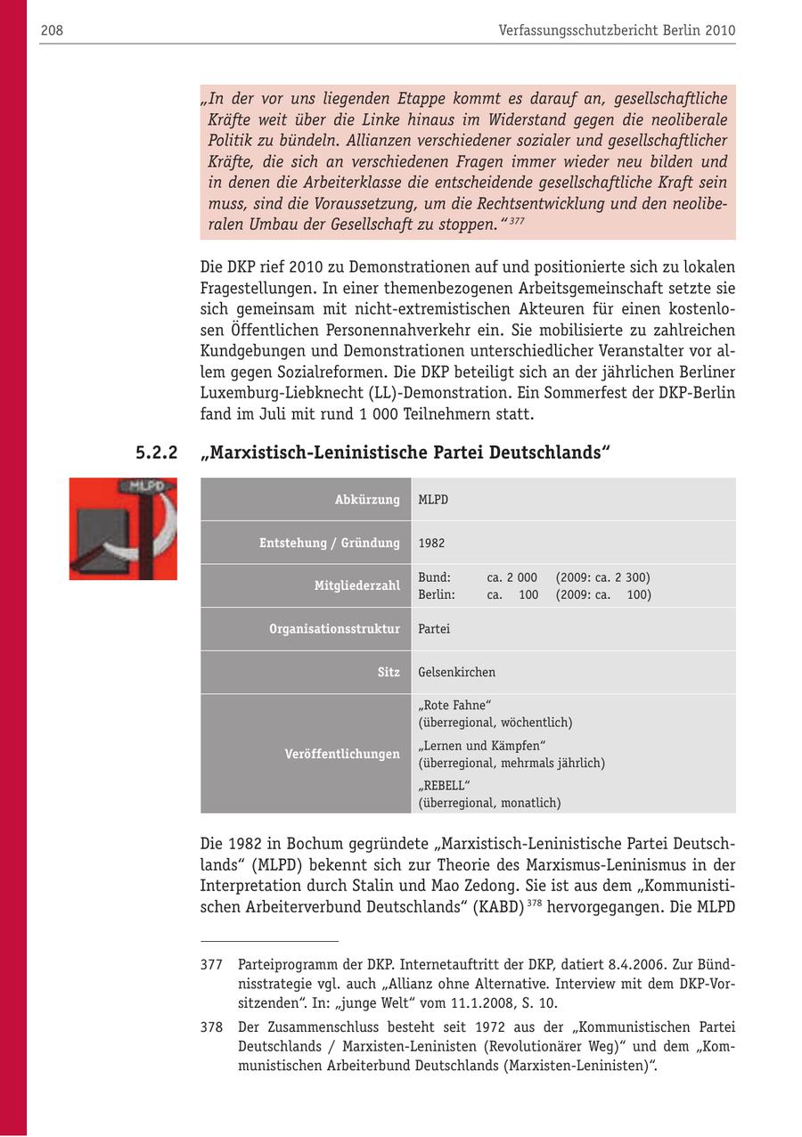 208 Verfassungsschutzbericht Berlin 2010 "In der vor uns liegenden Etappe kommt es darauf an, gesellschaftliche Kräfte weit über die Linke hinaus im Widerstand gegen die neoliberale Politik zu bündeln. Allianzen verschiedener sozialer und gesellschaftlicher Kräfte, die sich an verschiedenen Fragen immer wieder neu bilden und in denen die Arbeiterklasse die entscheidende gesellschaftliche Kraft sein muss, sind die Voraussetzung, um die Rechtsentwicklung und den neoliberalen Umbau der Gesellschaft zu stoppen." 377 Die DKP rief 2010 zu Demonstrationen auf und positionierte sich zu lokalen Fragestellungen. In einer themenbezogenen Arbeitsgemeinschaft setzte sie sich gemeinsam mit nicht-extremistischen Akteuren für einen kostenlosen Öffentlichen Personennahverkehr ein. Sie mobilisierte zu zahlreichen Kundgebungen und Demonstrationen unterschiedlicher Veranstalter vor allem gegen Sozialreformen. Die DKP beteiligt sich an der jährlichen Berliner Luxemburg-Liebknecht (LL)-Demonstration. Ein Sommerfest der DKP-Berlin fand im Juli mit rund 1 000 Teilnehmern statt. 5.2.2 "Marxistisch-Leninistische Partei Deutschlands" Abkürzung MLPD Entstehung / Gründung 1982 Bund: ca. 2 000 (2009: ca. 2 300) Mitgliederzahl Berlin: ca. 100 (2009: ca. 100) Organisationsstruktur Partei Sitz Gelsenkirchen "Rote Fahne" (überregional, wöchentlich) "Lernen und Kämpfen" Veröffentlichungen (überregional, mehrmals jährlich) "REBELL" (überregional, monatlich) Die 1982 in Bochum gegründete "Marxistisch-Leninistische Partei Deutschlands" (MLPD) bekennt sich zur Theorie des Marxismus-Leninismus in der Interpretation durch Stalin und Mao Zedong. Sie ist aus dem "Kommunistischen Arbeiterverbund Deutschlands" (KABD) 378 hervorgegangen. Die MLPD 377 Parteiprogramm der DKP. Internetauftritt der DKP, datiert 8.4.2006. Zur Bündnisstrategie vgl. auch "Allianz ohne Alternative. Interview mit dem DKP-Vorsitzenden". In: "junge Welt" vom 11.1.2008, S. 10. 378 Der Zusammenschluss besteht seit 1972 aus der "Kommunistischen Partei Deutschlands / Marxisten-Leninisten (Revolutionärer Weg)" und dem "Kommunistischen Arbeiterbund Deutschlands (Marxisten-Leninisten)".