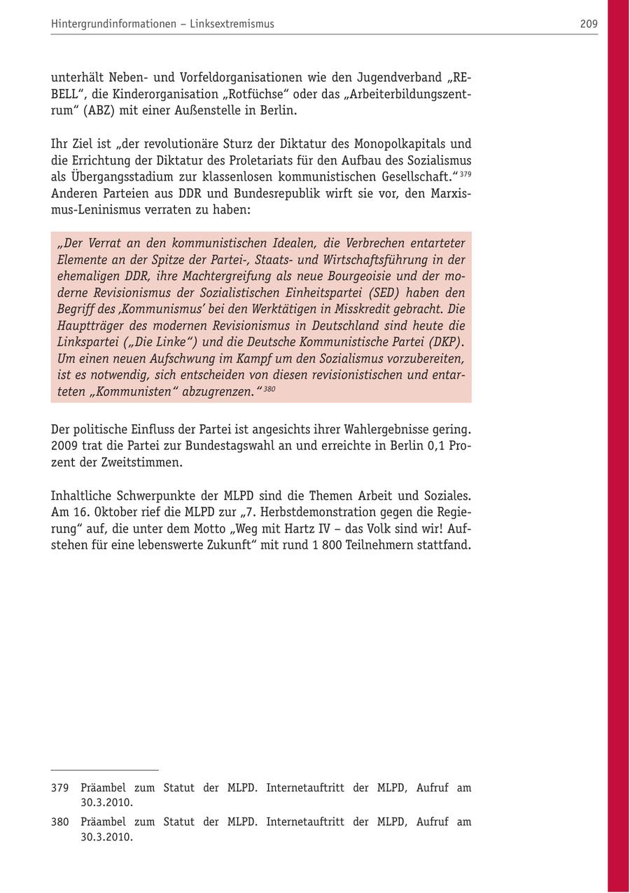 Hintergrundinformationen - Linksextremismus 209 unterhält Nebenund Vorfeldorganisationen wie den Jugendverband "REBELL", die Kinderorganisation "Rotfüchse" oder das "Arbeiterbildungszentrum" (ABZ) mit einer Außenstelle in Berlin. Ihr Ziel ist "der revolutionäre Sturz der Diktatur des Monopolkapitals und die Errichtung der Diktatur des Proletariats für den Aufbau des Sozialismus als Übergangsstadium zur klassenlosen kommunistischen Gesellschaft." 379 Anderen Parteien aus DDR und Bundesrepublik wirft sie vor, den Marxismus-Leninismus verraten zu haben: "Der Verrat an den kommunistischen Idealen, die Verbrechen entarteter Elemente an der Spitze der Partei-, Staatsund Wirtschaftsführung in der ehemaligen DDR, ihre Machtergreifung als neue Bourgeoisie und der moderne Revisionismus der Sozialistischen Einheitspartei (SED) haben den Begriff des 'Kommunismus' bei den Werktätigen in Misskredit gebracht. Die Hauptträger des modernen Revisionismus in Deutschland sind heute die Linkspartei ("Die Linke") und die Deutsche Kommunistische Partei (DKP). Um einen neuen Aufschwung im Kampf um den Sozialismus vorzubereiten, ist es notwendig, sich entscheiden von diesen revisionistischen und entarteten "Kommunisten" abzugrenzen." 380 Der politische Einfluss der Partei ist angesichts ihrer Wahlergebnisse gering. 2009 trat die Partei zur Bundestagswahl an und erreichte in Berlin 0,1 Prozent der Zweitstimmen. Inhaltliche Schwerpunkte der MLPD sind die Themen Arbeit und Soziales. Am 16. Oktober rief die MLPD zur "7. Herbstdemonstration gegen die Regierung" auf, die unter dem Motto "Weg mit Hartz IV - das Volk sind wir! Aufstehen für eine lebenswerte Zukunft" mit rund 1 800 Teilnehmern stattfand. 379 Präambel zum Statut der MLPD. Internetauftritt der MLPD, Aufruf am 30.3.2010. 380 Präambel zum Statut der MLPD. Internetauftritt der MLPD, Aufruf am 30.3.2010.