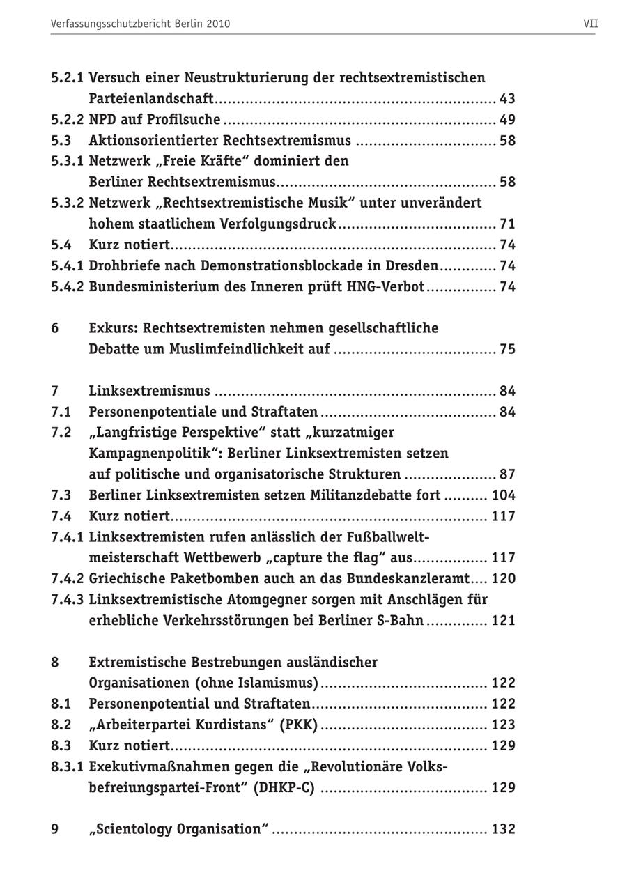 Verfassungsschutzbericht Berlin 2010 VII 5.2.1 Versuch einer Neustrukturierung der rechtsextremistischen Parteienlandschaft................................................................ 43 5.2.2 NPD auf Profilsuche .............................................................. 49 5.3 Aktionsorientierter Rechtsextremismus ................................ 58 5.3.1 Netzwerk "Freie Kräfte" dominiert den Berliner Rechtsextremismus.................................................. 58 5.3.2 Netzwerk "Rechtsextremistische Musik" unter unverändert hohem staatlichem Verfolgungsdruck .................................... 71 5.4 Kurz notiert.......................................................................... 74 5.4.1 Drohbriefe nach Demonstrationsblockade in Dresden ............. 74 5.4.2 Bundesministerium des Inneren prüft HNG-Verbot ................ 74 6 Exkurs: Rechtsextremisten nehmen gesellschaftliche Debatte um Muslimfeindlichkeit auf ..................................... 75 7 Linksextremismus ................................................................ 84 7.1 Personenpotentiale und Straftaten ........................................ 84 7.2 "Langfristige Perspektive" statt "kurzatmiger Kampagnenpolitik": Berliner Linksextremisten setzen auf politische und organisatorische Strukturen ..................... 87 7.3 Berliner Linksextremisten setzen Militanzdebatte fort .......... 104 7.4 Kurz notiert........................................................................ 117 7.4.1 Linksextremisten rufen anlässlich der Fußballweltmeisterschaft Wettbewerb "capture the flag" aus................. 117 7.4.2 Griechische Paketbomben auch an das Bundeskanzleramt.... 120 7.4.3 Linksextremistische Atomgegner sorgen mit Anschlägen für erhebliche Verkehrsstörungen bei Berliner S-Bahn .............. 121 8 Extremistische Bestrebungen ausländischer Organisationen (ohne Islamismus) ...................................... 122 8.1 Personenpotential und Straftaten ........................................ 122 8.2 "Arbeiterpartei Kurdistans" (PKK) ...................................... 123 8.3 Kurz notiert........................................................................ 129 8.3.1 Exekutivmaßnahmen gegen die "Revolutionäre Volksbefreiungspartei-Front" (DHKP-C) ...................................... 129 9 "Scientology Organisation" ................................................. 132
