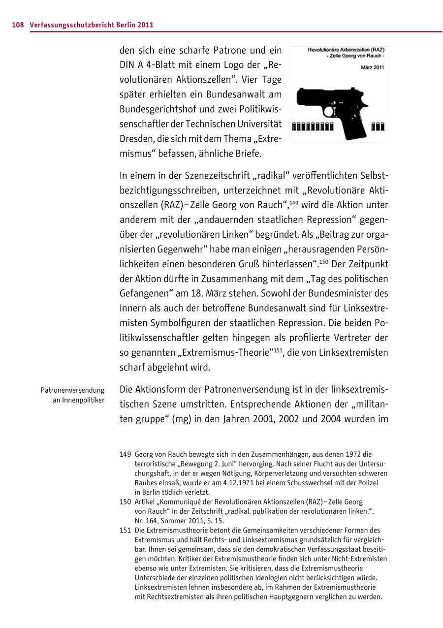 108 Verfassungsschutzbericht Berlin 2011 den sich eine scharfe Patrone und ein DIN A 4-Blatt mit einem Logo der "Revolutionären Aktionszellen". Vier Tage später erhielten ein Bundesanwalt am Bundesgerichtshof und zwei Politikwissenschaftler der Technischen Universität Dresden, die sich mit dem Thema "Extremismus" befassen, ähnliche Briefe. In einem in der Szenezeitschrift "radikal" veröffentlichten Selbstbezichtigungsschreiben, unterzeichnet mit "Revolutionäre Aktionszellen (RAZ) - Zelle Georg von Rauch",149 wird die Aktion unter anderem mit der "andauernden staatlichen Repression" gegenüber der "revolutionären Linken" begründet. Als "Beitrag zur organisierten Gegenwehr" habe man einigen "herausragenden Persönlichkeiten einen besonderen Gruß hinterlassen".150 Der Zeitpunkt der Aktion dürfte in Zusammenhang mit dem "Tag des politischen Gefangenen" am 18. März stehen. Sowohl der Bundesminister des Innern als auch der betroffene Bundesanwalt sind für Linksextremisten Symbolfiguren der staatlichen Repression. Die beiden Politikwissenschaftler gelten hingegen als profilierte Vertreter der so genannten "Extremismus-Theorie"151, die von Linksextremisten scharf abgelehnt wird. Patronenversendung Die Aktionsform der Patronenversendung ist in der linksextremisan Innenpolitiker tischen Szene umstritten. Entsprechende Aktionen der "militanten gruppe" (mg) in den Jahren 2001, 2002 und 2004 wurden im 149 Georg von Rauch bewegte sich in den Zusammenhängen, aus denen 1972 die terroristische "Bewegung 2. Juni" hervorging. Nach seiner Flucht aus der Untersuchungshaft, in der er wegen Nötigung, Körperverletzung und versuchten schweren Raubes einsaß, wurde er am 4.12.1971 bei einem Schusswechsel mit der Polizei in Berlin tödlich verletzt. 150 Artikel "Kommunique der Revolutionären Aktionszellen (RAZ) - Zelle Georg von Rauch" in der Zeitschrift "radikal. publikation der revolutionären linken.". Nr. 164, Sommer 2011, S. 15. 151 Die Extremismustheorie betont die Gemeinsamkeiten verschiedener Formen des Extremismus und hält Rechtsund Linksextremismus grundsätzlich für vergleichbar. Ihnen sei gemeinsam, dass sie den demokratischen Verfassungsstaat beseitigen möchten. Kritiker der Extremismustheorie finden sich unter Nicht-Extremisten ebenso wie unter Extremisten. Sie kritisieren, dass die Extremismustheorie Unterschiede der einzelnen politischen Ideologien nicht berücksichtigen würde. Linksextremisten lehnen insbesondere ab, im Rahmen der Extremismustheorie mit Rechtsextremisten als ihren politischen Hauptgegnern verglichen zu werden.