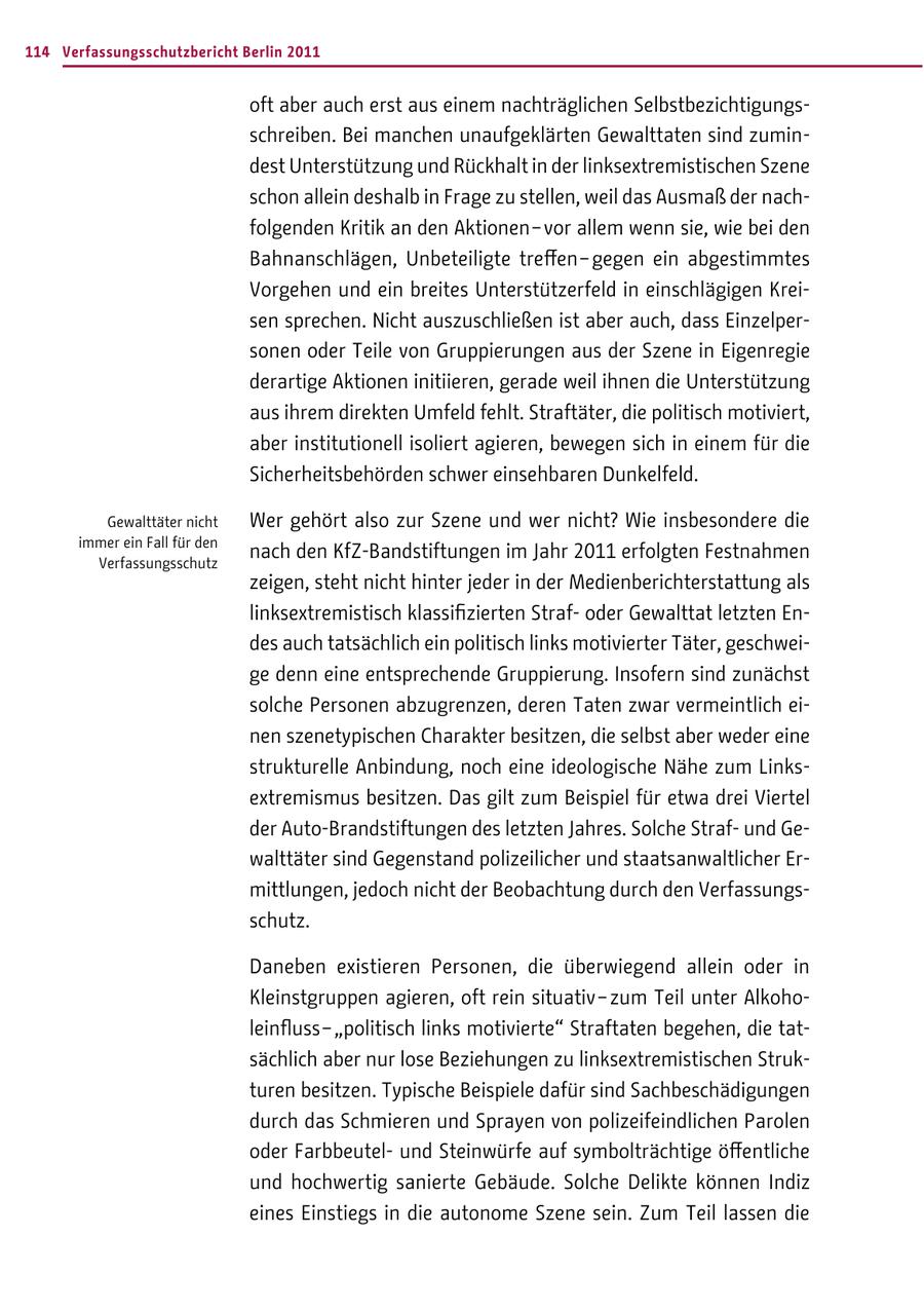 114 Verfassungsschutzbericht Berlin 2011 oft aber auch erst aus einem nachträglichen Selbstbezichtigungsschreiben. Bei manchen unaufgeklärten Gewalttaten sind zumindest Unterstützung und Rückhalt in der linksextremistischen Szene schon allein deshalb in Frage zu stellen, weil das Ausmaß der nachfolgenden Kritik an den Aktionen - vor allem wenn sie, wie bei den Bahnanschlägen, Unbeteiligte treffen - gegen ein abgestimmtes Vorgehen und ein breites Unterstützerfeld in einschlägigen Kreisen sprechen. Nicht auszuschließen ist aber auch, dass Einzelpersonen oder Teile von Gruppierungen aus der Szene in Eigenregie derartige Aktionen initiieren, gerade weil ihnen die Unterstützung aus ihrem direkten Umfeld fehlt. Straftäter, die politisch motiviert, aber institutionell isoliert agieren, bewegen sich in einem für die Sicherheitsbehörden schwer einsehbaren Dunkelfeld. Gewalttäter nicht Wer gehört also zur Szene und wer nicht? Wie insbesondere die immer ein Fall für den Verfassungsschutz nach den KfZ-Bandstiftungen im Jahr 2011 erfolgten Festnahmen zeigen, steht nicht hinter jeder in der Medienberichterstattung als linksextremistisch klassifizierten Strafoder Gewalttat letzten Endes auch tatsächlich ein politisch links motivierter Täter, geschweige denn eine entsprechende Gruppierung. Insofern sind zunächst solche Personen abzugrenzen, deren Taten zwar vermeintlich einen szenetypischen Charakter besitzen, die selbst aber weder eine strukturelle Anbindung, noch eine ideologische Nähe zum Linksextremismus besitzen. Das gilt zum Beispiel für etwa drei Viertel der Auto-Brandstiftungen des letzten Jahres. Solche Strafund Gewalttäter sind Gegenstand polizeilicher und staatsanwaltlicher Ermittlungen, jedoch nicht der Beobachtung durch den Verfassungsschutz. Daneben existieren Personen, die überwiegend allein oder in Kleinstgruppen agieren, oft rein situativ - zum Teil unter Alkoholeinfluss - "politisch links motivierte" Straftaten begehen, die tatsächlich aber nur lose Beziehungen zu linksextremistischen Strukturen besitzen. Typische Beispiele dafür sind Sachbeschädigungen durch das Schmieren und Sprayen von polizeifeindlichen Parolen oder Farbbeutelund Steinwürfe auf symbolträchtige öffentliche und hochwertig sanierte Gebäude. Solche Delikte können Indiz eines Einstiegs in die autonome Szene sein. Zum Teil lassen die