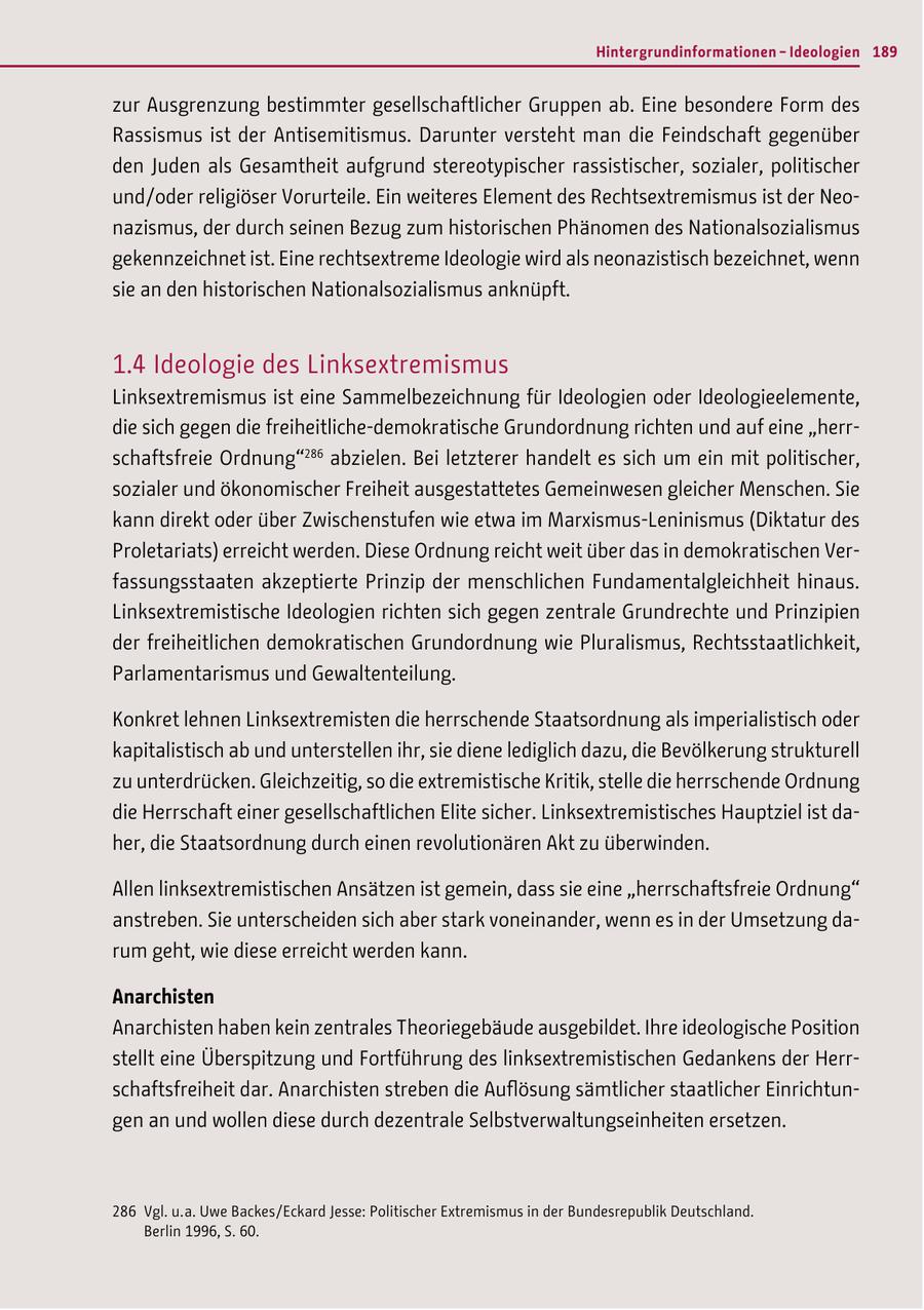 Hintergrundinformationen - Ideologien 189 zur Ausgrenzung bestimmter gesellschaftlicher Gruppen ab. Eine besondere Form des Rassismus ist der Antisemitismus. Darunter versteht man die Feindschaft gegenüber den Juden als Gesamtheit aufgrund stereotypischer rassistischer, sozialer, politischer und/oder religiöser Vorurteile. Ein weiteres Element des Rechtsextremismus ist der Neonazismus, der durch seinen Bezug zum historischen Phänomen des Nationalsozialismus gekennzeichnet ist. Eine rechtsextreme Ideologie wird als neonazistisch bezeichnet, wenn sie an den historischen Nationalsozialismus anknüpft. 1.4 Ideologie des Linksextremismus Linksextremismus ist eine Sammelbezeichnung für Ideologien oder Ideologieelemente, die sich gegen die freiheitliche-demokratische Grundordnung richten und auf eine "herrschaftsfreie Ordnung"286 abzielen. Bei letzterer handelt es sich um ein mit politischer, sozialer und ökonomischer Freiheit ausgestattetes Gemeinwesen gleicher Menschen. Sie kann direkt oder über Zwischenstufen wie etwa im Marxismus-Leninismus (Diktatur des Proletariats) erreicht werden. Diese Ordnung reicht weit über das in demokratischen Verfassungsstaaten akzeptierte Prinzip der menschlichen Fundamentalgleichheit hinaus. Linksextremistische Ideologien richten sich gegen zentrale Grundrechte und Prinzipien der freiheitlichen demokratischen Grundordnung wie Pluralismus, Rechtsstaatlichkeit, Parlamentarismus und Gewaltenteilung. Konkret lehnen Linksextremisten die herrschende Staatsordnung als imperialistisch oder kapitalistisch ab und unterstellen ihr, sie diene lediglich dazu, die Bevölkerung strukturell zu unterdrücken. Gleichzeitig, so die extremistische Kritik, stelle die herrschende Ordnung die Herrschaft einer gesellschaftlichen Elite sicher. Linksextremistisches Hauptziel ist daher, die Staatsordnung durch einen revolutionären Akt zu überwinden. Allen linksextremistischen Ansätzen ist gemein, dass sie eine "herrschaftsfreie Ordnung" anstreben. Sie unterscheiden sich aber stark voneinander, wenn es in der Umsetzung darum geht, wie diese erreicht werden kann. Anarchisten Anarchisten haben kein zentrales Theoriegebäude ausgebildet. Ihre ideologische Position stellt eine Überspitzung und Fortführung des linksextremistischen Gedankens der Herrschaftsfreiheit dar. Anarchisten streben die Auflösung sämtlicher staatlicher Einrichtungen an und wollen diese durch dezentrale Selbstverwaltungseinheiten ersetzen. 286 Vgl. u. a. Uwe Backes / Eckard Jesse: Politischer Extremismus in der Bundesrepublik Deutschland. Berlin 1996, S. 60.
