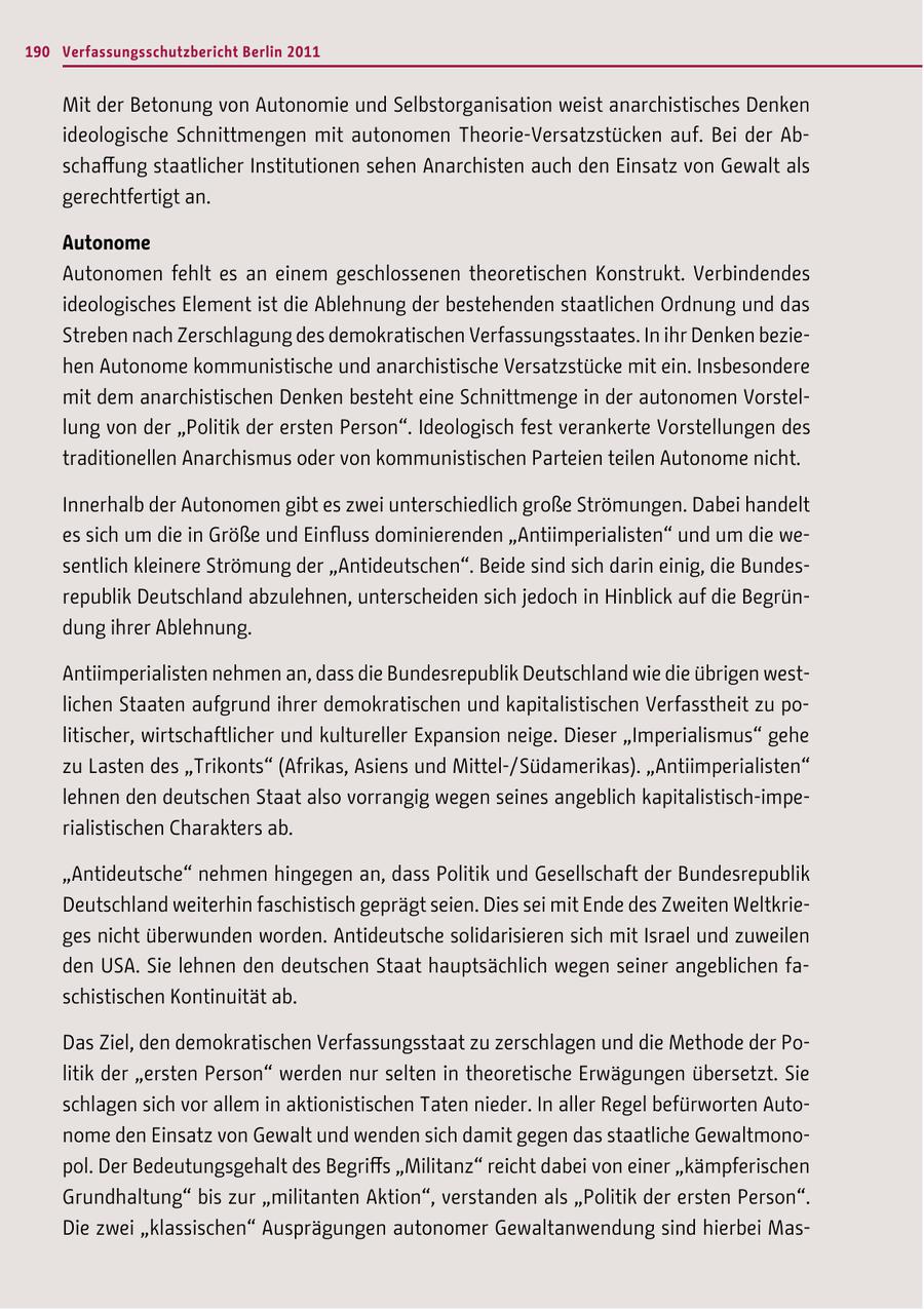 190 Verfassungsschutzbericht Berlin 2011 Mit der Betonung von Autonomie und Selbstorganisation weist anarchistisches Denken ideologische Schnittmengen mit autonomen Theorie-Versatzstücken auf. Bei der Abschaffung staatlicher Institutionen sehen Anarchisten auch den Einsatz von Gewalt als gerechtfertigt an. Autonome Autonomen fehlt es an einem geschlossenen theoretischen Konstrukt. Verbindendes ideologisches Element ist die Ablehnung der bestehenden staatlichen Ordnung und das Streben nach Zerschlagung des demokratischen Verfassungsstaates. In ihr Denken beziehen Autonome kommunistische und anarchistische Versatzstücke mit ein. Insbesondere mit dem anarchistischen Denken besteht eine Schnittmenge in der autonomen Vorstellung von der "Politik der ersten Person". Ideologisch fest verankerte Vorstellungen des traditionellen Anarchismus oder von kommunistischen Parteien teilen Autonome nicht. Innerhalb der Autonomen gibt es zwei unterschiedlich große Strömungen. Dabei handelt es sich um die in Größe und Einfluss dominierenden "Antiimperialisten" und um die wesentlich kleinere Strömung der "Antideutschen". Beide sind sich darin einig, die Bundesrepublik Deutschland abzulehnen, unterscheiden sich jedoch in Hinblick auf die Begründung ihrer Ablehnung. Antiimperialisten nehmen an, dass die Bundesrepublik Deutschland wie die übrigen westlichen Staaten aufgrund ihrer demokratischen und kapitalistischen Verfasstheit zu politischer, wirtschaftlicher und kultureller Expansion neige. Dieser "Imperialismus" gehe zu Lasten des "Trikonts" (Afrikas, Asiens und Mittel-/ Südamerikas). "Antiimperialisten" lehnen den deutschen Staat also vorrangig wegen seines angeblich kapitalistisch-imperialistischen Charakters ab. "Antideutsche" nehmen hingegen an, dass Politik und Gesellschaft der Bundesrepublik Deutschland weiterhin faschistisch geprägt seien. Dies sei mit Ende des Zweiten Weltkrieges nicht überwunden worden. Antideutsche solidarisieren sich mit Israel und zuweilen den USA. Sie lehnen den deutschen Staat hauptsächlich wegen seiner angeblichen faschistischen Kontinuität ab. Das Ziel, den demokratischen Verfassungsstaat zu zerschlagen und die Methode der Politik der "ersten Person" werden nur selten in theoretische Erwägungen übersetzt. Sie schlagen sich vor allem in aktionistischen Taten nieder. In aller Regel befürworten Autonome den Einsatz von Gewalt und wenden sich damit gegen das staatliche Gewaltmonopol. Der Bedeutungsgehalt des Begriffs "Militanz" reicht dabei von einer "kämpferischen Grundhaltung" bis zur "militanten Aktion", verstanden als "Politik der ersten Person". Die zwei "klassischen" Ausprägungen autonomer Gewaltanwendung sind hierbei Mas-