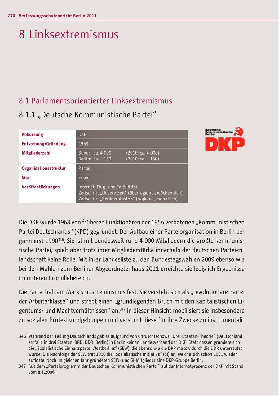 230 Verfassungsschutzbericht Berlin 2011 8 Linksextremismus 8.1 Parlamentsorientierter Linksextremismus 8.1.1 "Deutsche Kommunistische Partei" Abkürzung DKP Entstehung/Gründung 1968 Mitgliederzahl Bund: ca. 4 000 (2010: ca. 4 000) Berlin: ca. 130 (2010: ca. 130) Organisationsstruktur Partei Sitz Essen Veröffentlichungen Internet, Flugund Faltblätter, Zeitschrift "Unsere Zeit" (überregional, wöchentlich), Zeitschrift "Berliner Anstoß" (regional, monatlich) Die DKP wurde 1968 von früheren Funktionären der 1956 verbotenen "Kommunistischen Partei Deutschlands" (KPD) gegründet. Der Aufbau einer Parteiorganisation in Berlin begann erst 1990346. Sie ist mit bundesweit rund 4 000 Mitgliedern die größte kommunistische Partei, spielt aber trotz ihrer Mitgliederstärke innerhalb der deutschen Parteienlandschaft keine Rolle. Mit ihrer Landesliste zu den Bundestagswahlen 2009 ebenso wie bei den Wahlen zum Berliner Abgeordnetenhaus 2011 erreichte sie lediglich Ergebnisse im unteren Promillebereich. Die Partei hält am Marxismus-Leninismus fest. Sie versteht sich als "revolutionäre Partei der Arbeiterklasse" und strebt einen "grundlegenden Bruch mit den kapitalistischen Eigentumsund Machtverhältnissen" an.347 In dieser Hinsicht mobilisiert sie insbesondere zu sozialen Protestkundgebungen und versucht diese für ihre Zwecke zu instrumentali346 Während der Teilung Deutschlands gab es aufgrund von Chruschtschows "Drei-Staaten-Theorie" (Deutschland zerfalle in drei Staaten: BRD, DDR, Berlin) in Berlin keinen Landesverband der DKP. Statt dessen gründete sich die "Sozialistische Einheitspartei Westberlins" (SEW), die ebenso wie die DKP massiv durch die DDR unterstützt wurde. Die Nachfolge der SEW trat 1990 die "Sozialistische Initiative" (SI) an, welche sich schon 1991 wieder auflöste. Noch im gleichen Jahr gründeten SEWund SI-Mitglieder eine DKP-Gruppe Berlin. 347 Aus dem "Parteiprogramm der Deutschen Kommunistischen Partei" auf der Internetpräsenz der DKP mit Stand vom 8.4.2006.