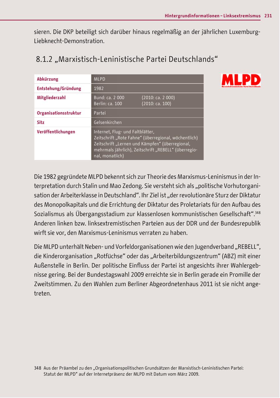 Hintergrundinformationen - Linksextremismus 231 sieren. Die DKP beteiligt sich darüber hinaus regelmäßig an der jährlichen LuxemburgLiebknecht-Demonstration. 8.1.2 "Marxistisch-Leninistische Partei Deutschlands" Abkürzung MLPD Entstehung/Gründung 1982 Mitgliederzahl Bund: ca. 2 000 (2010: ca. 2 000) Berlin: ca. 100 (2010: ca. 100) Organisationsstruktur Partei Sitz Gelsenkirchen Veröffentlichungen Internet, Flugund Faltblätter, Zeitschrift "Rote Fahne" (überregional, wöchentlich) Zeitschrift "Lernen und Kämpfen" (überregional, mehrmals jährlich), Zeitschrift "REBELL" (überregional, monatlich) Die 1982 gegründete MLPD bekennt sich zur Theorie des Marxismus-Leninismus in der Interpretation durch Stalin und Mao Zedong. Sie versteht sich als "politische Vorhutorganisation der Arbeiterklasse in Deutschland". Ihr Ziel ist "der revolutionäre Sturz der Diktatur des Monopolkapitals und die Errichtung der Diktatur des Proletariats für den Aufbau des Sozialismus als Übergangsstadium zur klassenlosen kommunistischen Gesellschaft".348 Anderen linken bzw. linksextremistischen Parteien aus der DDR und der Bundesrepublik wirft sie vor, den Marxismus-Leninismus verraten zu haben. Die MLPD unterhält Nebenund Vorfeldorganisationen wie den Jugendverband "REBELL", die Kinderorganisation "Rotfüchse" oder das "Arbeiterbildungszentrum" (ABZ) mit einer Außenstelle in Berlin. Der politische Einfluss der Partei ist angesichts ihrer Wahlergebnisse gering. Bei der Bundestagswahl 2009 erreichte sie in Berlin gerade ein Promille der Zweitstimmen. Zu den Wahlen zum Berliner Abgeordnetenhaus 2011 ist sie nicht angetreten. 348 Aus der Präambel zu den "Organisationspolitischen Grundsätzen der Marxistisch-Leninistischen Partei: Statut der MLPD" auf der Internetpräsenz der MLPD mit Datum vom März 2009.