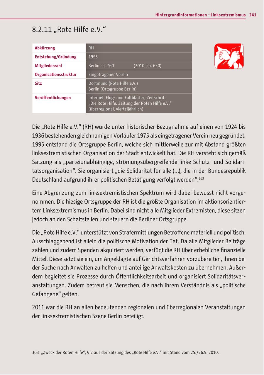 Hintergrundinformationen - Linksextremismus 241 8.2.11 "Rote Hilfe e. V." Abkürzung RH Entstehung/Gründung 1995 Mitgliederzahl Berlin ca. 760 (2010: ca. 650) Organisationsstruktur Eingetragener Verein Sitz Dortmund (Rote Hilfe e.V.) Berlin (Ortsgruppe Berlin) Veröffentlichungen Internet, Flugund Faltblätter, Zeitschrift "Die Rote Hilfe. Zeitung der Roten Hilfe e.V." (überregional, vierteljährlich) Die "Rote Hilfe e.V." (RH) wurde unter historischer Bezugnahme auf einen von 1924 bis 1936 bestehenden gleichnamigen Vorläufer 1975 als eingetragener Verein neu gegründet. 1995 entstand die Ortsgruppe Berlin, welche sich mittlerweile zur mit Abstand größten linksextremistischen Organisation der Stadt entwickelt hat. Die RH versteht sich gemäß Satzung als "parteiunabhängige, strömungsübergreifende linke Schutzund Solidaritätsorganisation". Sie organisiert "die Solidarität für alle (...), die in der Bundesrepublik Deutschland aufgrund ihrer politischen Betätigung verfolgt werden".363 Eine Abgrenzung zum linksextremistischen Spektrum wird dabei bewusst nicht vorgenommen. Die hiesige Ortsgruppe der RH ist die größte Organisation im aktionsorientiertem Linksextremismus in Berlin. Dabei sind nicht alle Mitglieder Extremisten, diese sitzen jedoch an den Schaltstellen und steuern die Berliner Ortsgruppe. Die "Rote Hilfe e.V." unterstützt von Strafermittlungen Betroffene materiell und politisch. Ausschlaggebend ist allein die politische Motivation der Tat. Da alle Mitglieder Beiträge zahlen und zudem Spenden akquiriert werden, verfügt die RH über erhebliche finanzielle Mittel. Diese setzt sie ein, um Angeklagte auf Gerichtsverfahren vorzubereiten, ihnen bei der Suche nach Anwälten zu helfen und anteilige Anwaltskosten zu übernehmen. Außerdem begleitet sie Prozesse durch Öffentlichkeitsarbeit und organisiert Solidaritätsveranstaltungen. Zudem betreut sie Menschen, die nach ihrem Verständnis als "politische Gefangene" gelten. 2011 war die RH an allen bedeutenden regionalen und überregionalen Veranstaltungen der linksextremistischen Szene Berlin beteiligt. 363 "Zweck der Roten Hilfe", SS 2 aus der Satzung des "Rote Hilfe e. V." mit Stand vom 25. / 26.9. 2010.