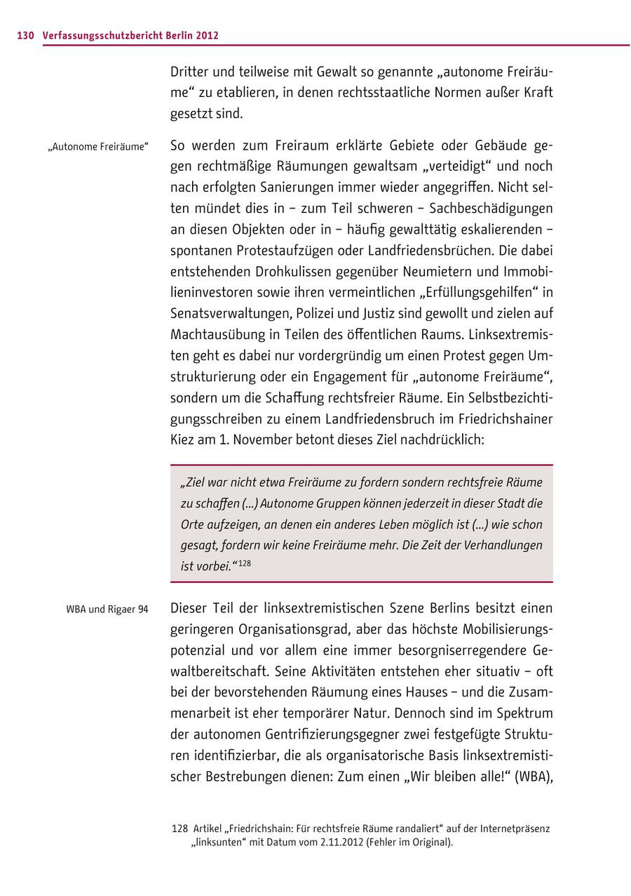 130 Verfassungsschutzbericht Berlin 2012 Dritter und teilweise mit Gewalt so genannte "autonome Freiräume" zu etablieren, in denen rechtsstaatliche Normen außer Kraft gesetzt sind. "Autonome Freiräume" So werden zum Freiraum erklärte Gebiete oder Gebäude gegen rechtmäßige Räumungen gewaltsam "verteidigt" und noch nach erfolgten Sanierungen immer wieder angegriffen. Nicht selten mündet dies in - zum Teil schweren - Sachbeschädigungen an diesen Objekten oder in - häufig gewalttätig eskalierenden - spontanen Protestaufzügen oder Landfriedensbrüchen. Die dabei entstehenden Drohkulissen gegenüber Neumietern und Immobilieninvestoren sowie ihren vermeintlichen "Erfüllungsgehilfen" in Senatsverwaltungen, Polizei und Justiz sind gewollt und zielen auf Machtausübung in Teilen des öffentlichen Raums. Linksextremisten geht es dabei nur vordergründig um einen Protest gegen Umstrukturierung oder ein Engagement für "autonome Freiräume", sondern um die Schaffung rechtsfreier Räume. Ein Selbstbezichtigungsschreiben zu einem Landfriedensbruch im Friedrichshainer Kiez am 1. November betont dieses Ziel nachdrücklich: "Ziel war nicht etwa Freiräume zu fordern sondern rechtsfreie Räume zu schaffen (...) Autonome Gruppen können jederzeit in dieser Stadt die Orte aufzeigen, an denen ein anderes Leben möglich ist (...) wie schon gesagt, fordern wir keine Freiräume mehr. Die Zeit der Verhandlungen ist vorbei." 128 WBA und Rigaer 94 Dieser Teil der linksextremistischen Szene Berlins besitzt einen geringeren Organisationsgrad, aber das höchste Mobilisierungspotenzial und vor allem eine immer besorgniserregendere Gewaltbereitschaft. Seine Aktivitäten entstehen eher situativ - oft bei der bevorstehenden Räumung eines Hauses - und die Zusammenarbeit ist eher temporärer Natur. Dennoch sind im Spektrum der autonomen Gentrifizierungsgegner zwei festgefügte Strukturen identifizierbar, die als organisatorische Basis linksextremistischer Bestrebungen dienen: Zum einen "Wir bleiben alle!" (WBA), 128 Artikel "Friedrichshain: Für rechtsfreie Räume randaliert" auf der Internetpräsenz "linksunten" mit Datum vom 2.11.2012 (Fehler im Original).