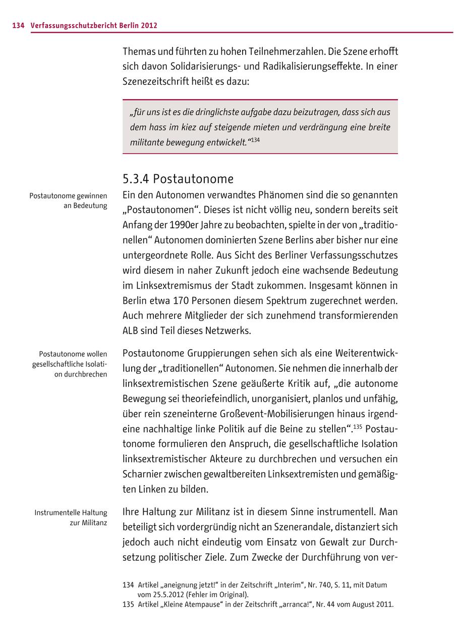 134 Verfassungsschutzbericht Berlin 2012 Themas und führten zu hohen Teilnehmerzahlen. Die Szene erhofft sich davon Solidarisierungsund Radikalisierungseffekte. In einer Szenezeitschrift heißt es dazu: "für uns ist es die dringlichste aufgabe dazu beizutragen, dass sich aus dem hass im kiez auf steigende mieten und verdrängung eine breite militante bewegung entwickelt."134 5.3.4 Postautonome Postautonome gewinnen Ein den Autonomen verwandtes Phänomen sind die so genannten an Bedeutung "Postautonomen". Dieses ist nicht völlig neu, sondern bereits seit Anfang der 1990er Jahre zu beobachten, spielte in der von "traditionellen" Autonomen dominierten Szene Berlins aber bisher nur eine untergeordnete Rolle. Aus Sicht des Berliner Verfassungsschutzes wird diesem in naher Zukunft jedoch eine wachsende Bedeutung im Linksextremismus der Stadt zukommen. Insgesamt können in Berlin etwa 170 Personen diesem Spektrum zugerechnet werden. Auch mehrere Mitglieder der sich zunehmend transformierenden ALB sind Teil dieses Netzwerks. Postautonome wollen Postautonome Gruppierungen sehen sich als eine Weiterentwickgesellschaftliche Isolation durchbrechen lung der "traditionellen" Autonomen. Sie nehmen die innerhalb der linksextremistischen Szene geäußerte Kritik auf, "die autonome Bewegung sei theoriefeindlich, unorganisiert, planlos und unfähig, über rein szeneinterne Großevent-Mobilisierungen hinaus irgendeine nachhaltige linke Politik auf die Beine zu stellen".135 Postautonome formulieren den Anspruch, die gesellschaftliche Isolation linksextremistischer Akteure zu durchbrechen und versuchen ein Scharnier zwischen gewaltbereiten Linksextremisten und gemäßigten Linken zu bilden. Instrumentelle Haltung Ihre Haltung zur Militanz ist in diesem Sinne instrumentell. Man zur Militanz beteiligt sich vordergründig nicht an Szenerandale, distanziert sich jedoch auch nicht eindeutig vom Einsatz von Gewalt zur Durchsetzung politischer Ziele. Zum Zwecke der Durchführung von ver134 Artikel "aneignung jetzt!" in der Zeitschrift "Interim", Nr. 740, S. 11, mit Datum vom 25.5.2012 (Fehler im Original). 135 Artikel "Kleine Atempause" in der Zeitschrift "arranca!", Nr. 44 vom August 2011.
