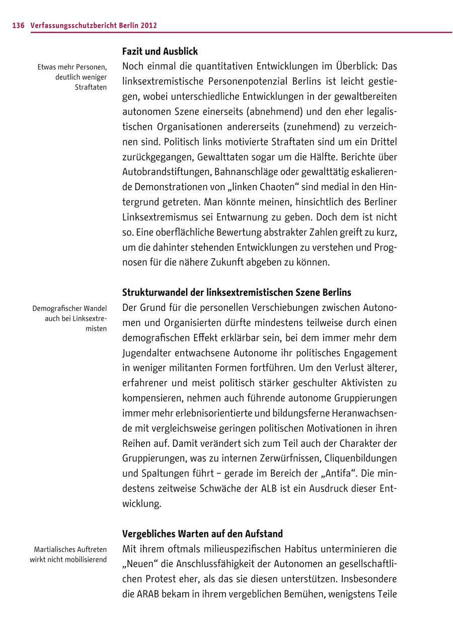 136 Verfassungsschutzbericht Berlin 2012 Fazit und Ausblick Etwas mehr Personen, Noch einmal die quantitativen Entwicklungen im Überblick: Das deutlich weniger Straftaten linksextremistische Personenpotenzial Berlins ist leicht gestiegen, wobei unterschiedliche Entwicklungen in der gewaltbereiten autonomen Szene einerseits (abnehmend) und den eher legalistischen Organisationen andererseits (zunehmend) zu verzeichnen sind. Politisch links motivierte Straftaten sind um ein Drittel zurückgegangen, Gewalttaten sogar um die Hälfte. Berichte über Autobrandstiftungen, Bahnanschläge oder gewalttätig eskalierende Demonstrationen von "linken Chaoten" sind medial in den Hintergrund getreten. Man könnte meinen, hinsichtlich des Berliner Linksextremismus sei Entwarnung zu geben. Doch dem ist nicht so. Eine oberflächliche Bewertung abstrakter Zahlen greift zu kurz, um die dahinter stehenden Entwicklungen zu verstehen und Prognosen für die nähere Zukunft abgeben zu können. Strukturwandel der linksextremistischen Szene Berlins Demografischer Wandel Der Grund für die personellen Verschiebungen zwischen Autonoauch bei Linksextremisten men und Organisierten dürfte mindestens teilweise durch einen demografischen Effekt erklärbar sein, bei dem immer mehr dem Jugendalter entwachsene Autonome ihr politisches Engagement in weniger militanten Formen fortführen. Um den Verlust älterer, erfahrener und meist politisch stärker geschulter Aktivisten zu kompensieren, nehmen auch führende autonome Gruppierungen immer mehr erlebnisorientierte und bildungsferne Heranwachsende mit vergleichsweise geringen politischen Motivationen in ihren Reihen auf. Damit verändert sich zum Teil auch der Charakter der Gruppierungen, was zu internen Zerwürfnissen, Cliquenbildungen und Spaltungen führt - gerade im Bereich der "Antifa". Die mindestens zeitweise Schwäche der ALB ist ein Ausdruck dieser Entwicklung. Vergebliches Warten auf den Aufstand Martialisches Auftreten Mit ihrem oftmals milieuspezifischen Habitus unterminieren die wirkt nicht mobilisierend "Neuen" die Anschlussfähigkeit der Autonomen an gesellschaftlichen Protest eher, als das sie diesen unterstützen. Insbesondere die ARAB bekam in ihrem vergeblichen Bemühen, wenigstens Teile