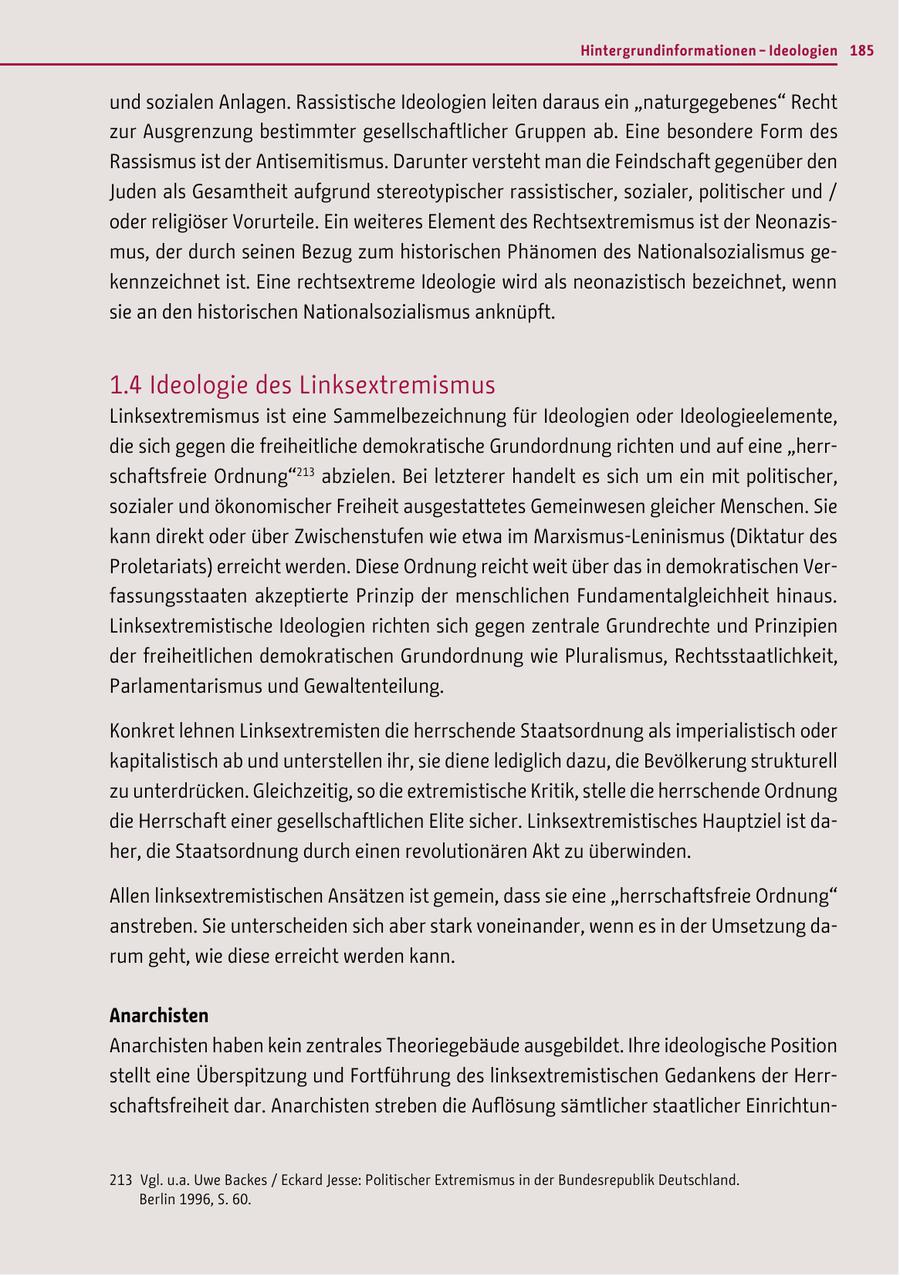 Hintergrundinformationen - Ideologien 185 und sozialen Anlagen. Rassistische Ideologien leiten daraus ein "naturgegebenes" Recht zur Ausgrenzung bestimmter gesellschaftlicher Gruppen ab. Eine besondere Form des Rassismus ist der Antisemitismus. Darunter versteht man die Feindschaft gegenüber den Juden als Gesamtheit aufgrund stereotypischer rassistischer, sozialer, politischer und / oder religiöser Vorurteile. Ein weiteres Element des Rechtsextremismus ist der Neonazismus, der durch seinen Bezug zum historischen Phänomen des Nationalsozialismus gekennzeichnet ist. Eine rechtsextreme Ideologie wird als neonazistisch bezeichnet, wenn sie an den historischen Nationalsozialismus anknüpft. 1.4 Ideologie des Linksextremismus Linksextremismus ist eine Sammelbezeichnung für Ideologien oder Ideologieelemente, die sich gegen die freiheitliche demokratische Grundordnung richten und auf eine "herrschaftsfreie Ordnung"213 abzielen. Bei letzterer handelt es sich um ein mit politischer, sozialer und ökonomischer Freiheit ausgestattetes Gemeinwesen gleicher Menschen. Sie kann direkt oder über Zwischenstufen wie etwa im Marxismus-Leninismus (Diktatur des Proletariats) erreicht werden. Diese Ordnung reicht weit über das in demokratischen Verfassungsstaaten akzeptierte Prinzip der menschlichen Fundamentalgleichheit hinaus. Linksextremistische Ideologien richten sich gegen zentrale Grundrechte und Prinzipien der freiheitlichen demokratischen Grundordnung wie Pluralismus, Rechtsstaatlichkeit, Parlamentarismus und Gewaltenteilung. Konkret lehnen Linksextremisten die herrschende Staatsordnung als imperialistisch oder kapitalistisch ab und unterstellen ihr, sie diene lediglich dazu, die Bevölkerung strukturell zu unterdrücken. Gleichzeitig, so die extremistische Kritik, stelle die herrschende Ordnung die Herrschaft einer gesellschaftlichen Elite sicher. Linksextremistisches Hauptziel ist daher, die Staatsordnung durch einen revolutionären Akt zu überwinden. Allen linksextremistischen Ansätzen ist gemein, dass sie eine "herrschaftsfreie Ordnung" anstreben. Sie unterscheiden sich aber stark voneinander, wenn es in der Umsetzung darum geht, wie diese erreicht werden kann. Anarchisten Anarchisten haben kein zentrales Theoriegebäude ausgebildet. Ihre ideologische Position stellt eine Überspitzung und Fortführung des linksextremistischen Gedankens der Herrschaftsfreiheit dar. Anarchisten streben die Auflösung sämtlicher staatlicher Einrichtun213 Vgl. u.a. Uwe Backes / Eckard Jesse: Politischer Extremismus in der Bundesrepublik Deutschland. Berlin 1996, S. 60.