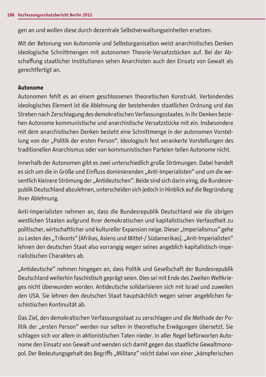 186 Verfassungsschutzbericht Berlin 2012 gen an und wollen diese durch dezentrale Selbstverwaltungseinheiten ersetzen. Mit der Betonung von Autonomie und Selbstorganisation weist anarchistisches Denken ideologische Schnittmengen mit autonomen Theorie-Versatzstücken auf. Bei der Abschaffung staatlicher Institutionen sehen Anarchisten auch den Einsatz von Gewalt als gerechtfertigt an. Autonome Autonomen fehlt es an einem geschlossenen theoretischen Konstrukt. Verbindendes ideologisches Element ist die Ablehnung der bestehenden staatlichen Ordnung und das Streben nach Zerschlagung des demokratischen Verfassungsstaates. In ihr Denken beziehen Autonome kommunistische und anarchistische Versatzstücke mit ein. Insbesondere mit dem anarchistischen Denken besteht eine Schnittmenge in der autonomen Vorstellung von der "Politik der ersten Person". Ideologisch fest verankerte Vorstellungen des traditionellen Anarchismus oder von kommunistischen Parteien teilen Autonome nicht. Innerhalb der Autonomen gibt es zwei unterschiedlich große Strömungen. Dabei handelt es sich um die in Größe und Einfluss dominierenden "Anti-Imperialisten" und um die wesentlich kleinere Strömung der "Antideutschen". Beide sind sich darin einig, die Bundesrepublik Deutschland abzulehnen, unterscheiden sich jedoch in Hinblick auf die Begründung ihrer Ablehnung. Anti-Imperialisten nehmen an, dass die Bundesrepublik Deutschland wie die übrigen westlichen Staaten aufgrund ihrer demokratischen und kapitalistischen Verfasstheit zu politischer, wirtschaftlicher und kultureller Expansion neige. Dieser "Imperialismus" gehe zu Lasten des "Trikonts" (Afrikas, Asiens und Mittel-/ Südamerikas). "Anti-Imperialisten" lehnen den deutschen Staat also vorrangig wegen seines angeblich kapitalistisch-imperialistischen Charakters ab. "Antideutsche" nehmen hingegen an, dass Politik und Gesellschaft der Bundesrepublik Deutschland weiterhin faschistisch geprägt seien. Dies sei mit Ende des Zweiten Weltkrieges nicht überwunden worden. Antideutsche solidarisieren sich mit Israel und zuweilen den USA. Sie lehnen den deutschen Staat hauptsächlich wegen seiner angeblichen faschistischen Kontinuität ab. Das Ziel, den demokratischen Verfassungsstaat zu zerschlagen und die Methode der Politik der "ersten Person" werden nur selten in theoretische Erwägungen übersetzt. Sie schlagen sich vor allem in aktionistischen Taten nieder. In aller Regel befürworten Autonome den Einsatz von Gewalt und wenden sich damit gegen das staatliche Gewaltmonopol. Der Bedeutungsgehalt des Begriffs "Militanz" reicht dabei von einer "kämpferischen