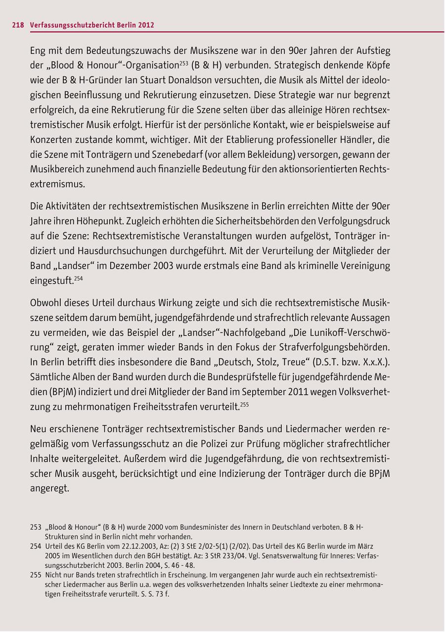 218 Verfassungsschutzbericht Berlin 2012 Eng mit dem Bedeutungszuwachs der Musikszene war in den 90er Jahren der Aufstieg der "Blood & Honour"-Organisation253 (B & H) verbunden. Strategisch denkende Köpfe wie der B & H-Gründer Ian Stuart Donaldson versuchten, die Musik als Mittel der ideologischen Beeinflussung und Rekrutierung einzusetzen. Diese Strategie war nur begrenzt erfolgreich, da eine Rekrutierung für die Szene selten über das alleinige Hören rechtsextremistischer Musik erfolgt. Hierfür ist der persönliche Kontakt, wie er beispielsweise auf Konzerten zustande kommt, wichtiger. Mit der Etablierung professioneller Händler, die die Szene mit Tonträgern und Szenebedarf (vor allem Bekleidung) versorgen, gewann der Musikbereich zunehmend auch finanzielle Bedeutung für den aktionsorientierten Rechtsextremismus. Die Aktivitäten der rechtsextremistischen Musikszene in Berlin erreichten Mitte der 90er Jahre ihren Höhepunkt. Zugleich erhöhten die Sicherheitsbehörden den Verfolgungsdruck auf die Szene: Rechtsextremistische Veranstaltungen wurden aufgelöst, Tonträger indiziert und Hausdurchsuchungen durchgeführt. Mit der Verurteilung der Mitglieder der Band "Landser" im Dezember 2003 wurde erstmals eine Band als kriminelle Vereinigung eingestuft.254 Obwohl dieses Urteil durchaus Wirkung zeigte und sich die rechtsextremistische Musikszene seitdem darum bemüht, jugendgefährdende und strafrechtlich relevante Aussagen zu vermeiden, wie das Beispiel der "Landser"-Nachfolgeband "Die Lunikoff-Verschwörung" zeigt, geraten immer wieder Bands in den Fokus der Strafverfolgungsbehörden. In Berlin betrifft dies insbesondere die Band "Deutsch, Stolz, Treue" (D.S.T. bzw. X.x.X.). Sämtliche Alben der Band wurden durch die Bundesprüfstelle für jugendgefährdende Medien (BPjM) indiziert und drei Mitglieder der Band im September 2011 wegen Volksverhetzung zu mehrmonatigen Freiheitsstrafen verurteilt.255 Neu erschienene Tonträger rechtsextremistischer Bands und Liedermacher werden regelmäßig vom Verfassungsschutz an die Polizei zur Prüfung möglicher strafrechtlicher Inhalte weitergeleitet. Außerdem wird die Jugendgefährdung, die von rechtsextremistischer Musik ausgeht, berücksichtigt und eine Indizierung der Tonträger durch die BPjM angeregt. 253 "Blood & Honour" (B & H) wurde 2000 vom Bundesminister des Innern in Deutschland verboten. B & H- Strukturen sind in Berlin nicht mehr vorhanden. 254 Urteil des KG Berlin vom 22.12.2003, Az: (2) 3 StE 2/02-5(1) (2/02). Das Urteil des KG Berlin wurde im März 2005 im Wesentlichen durch den BGH bestätigt. Az: 3 StR 233/04. Vgl. Senatsverwaltung für Inneres: Verfassungsschutzbericht 2003. Berlin 2004, S. 46 - 48. 255 Nicht nur Bands treten strafrechtlich in Erscheinung. Im vergangenen Jahr wurde auch ein rechtsextremistischer Liedermacher aus Berlin u.a. wegen des volksverhetzenden Inhalts seiner Liedtexte zu einer mehrmonatigen Freiheitsstrafe verurteilt. S. S. 73 f.
