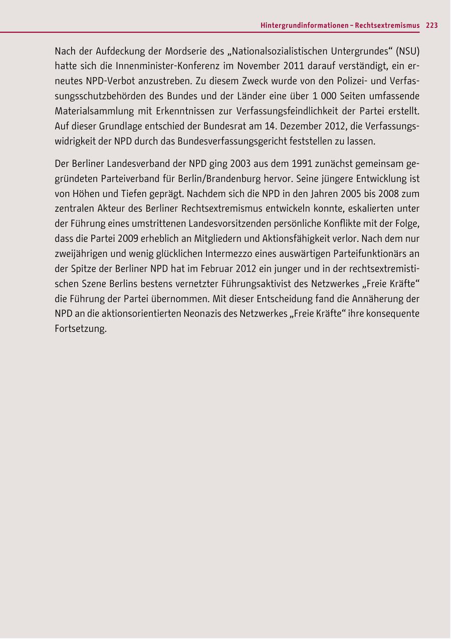 Hintergrundinformationen - Rechtsextremismus 223 Nach der Aufdeckung der Mordserie des "Nationalsozialistischen Untergrundes" (NSU) hatte sich die Innenminister-Konferenz im November 2011 darauf verständigt, ein erneutes NPD-Verbot anzustreben. Zu diesem Zweck wurde von den Polizeiund Verfassungsschutzbehörden des Bundes und der Länder eine über 1 000 Seiten umfassende Materialsammlung mit Erkenntnissen zur Verfassungsfeindlichkeit der Partei erstellt. Auf dieser Grundlage entschied der Bundesrat am 14. Dezember 2012, die Verfassungswidrigkeit der NPD durch das Bundesverfassungsgericht feststellen zu lassen. Der Berliner Landesverband der NPD ging 2003 aus dem 1991 zunächst gemeinsam gegründeten Parteiverband für Berlin/Brandenburg hervor. Seine jüngere Entwicklung ist von Höhen und Tiefen geprägt. Nachdem sich die NPD in den Jahren 2005 bis 2008 zum zentralen Akteur des Berliner Rechtsextremismus entwickeln konnte, eskalierten unter der Führung eines umstrittenen Landesvorsitzenden persönliche Konflikte mit der Folge, dass die Partei 2009 erheblich an Mitgliedern und Aktionsfähigkeit verlor. Nach dem nur zweijährigen und wenig glücklichen Intermezzo eines auswärtigen Parteifunktionärs an der Spitze der Berliner NPD hat im Februar 2012 ein junger und in der rechtsextremistischen Szene Berlins bestens vernetzter Führungsaktivist des Netzwerkes "Freie Kräfte" die Führung der Partei übernommen. Mit dieser Entscheidung fand die Annäherung der NPD an die aktionsorientierten Neonazis des Netzwerkes "Freie Kräfte" ihre konsequente Fortsetzung.
