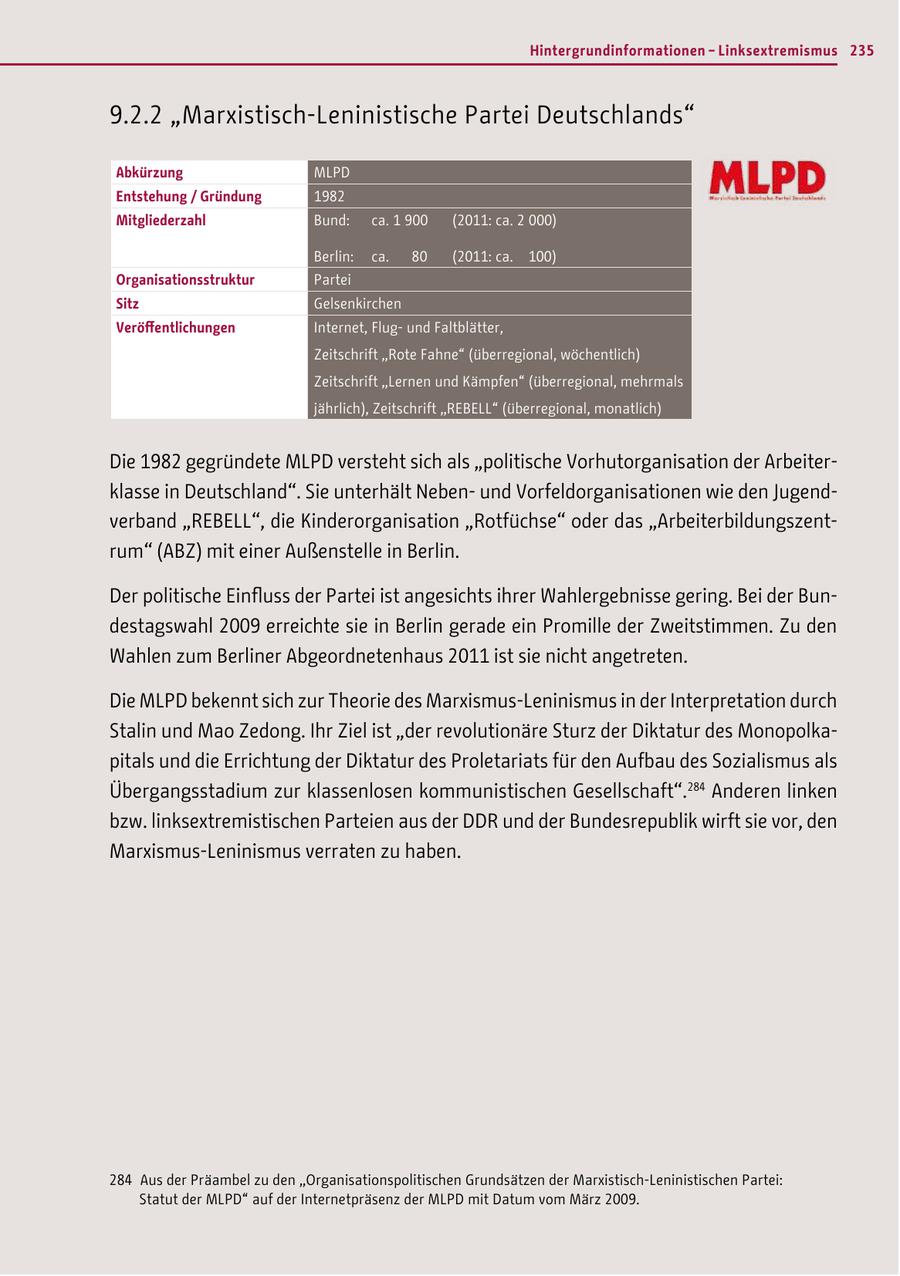 Hintergrundinformationen - Linksextremismus 235 9.2.2 "Marxistisch-Leninistische Partei Deutschlands" Abkürzung MLPD Entstehung / Gründung 1982 Mitgliederzahl Bund: ca. 1 900 (2011: ca. 2 000) Berlin: ca. 80 (2011: ca. 100) Organisationsstruktur Partei Sitz Gelsenkirchen Veröffentlichungen Internet, Flugund Faltblätter, Zeitschrift "Rote Fahne" (überregional, wöchentlich) Zeitschrift "Lernen und Kämpfen" (überregional, mehrmals jährlich), Zeitschrift "REBELL" (überregional, monatlich) Die 1982 gegründete MLPD versteht sich als "politische Vorhutorganisation der Arbeiterklasse in Deutschland". Sie unterhält Nebenund Vorfeldorganisationen wie den Jugendverband "REBELL", die Kinderorganisation "Rotfüchse" oder das "Arbeiterbildungszentrum" (ABZ) mit einer Außenstelle in Berlin. Der politische Einfluss der Partei ist angesichts ihrer Wahlergebnisse gering. Bei der Bundestagswahl 2009 erreichte sie in Berlin gerade ein Promille der Zweitstimmen. Zu den Wahlen zum Berliner Abgeordnetenhaus 2011 ist sie nicht angetreten. Die MLPD bekennt sich zur Theorie des Marxismus-Leninismus in der Interpretation durch Stalin und Mao Zedong. Ihr Ziel ist "der revolutionäre Sturz der Diktatur des Monopolkapitals und die Errichtung der Diktatur des Proletariats für den Aufbau des Sozialismus als Übergangsstadium zur klassenlosen kommunistischen Gesellschaft".284 Anderen linken bzw. linksextremistischen Parteien aus der DDR und der Bundesrepublik wirft sie vor, den Marxismus-Leninismus verraten zu haben. 284 Aus der Präambel zu den "Organisationspolitischen Grundsätzen der Marxistisch-Leninistischen Partei: Statut der MLPD" auf der Internetpräsenz der MLPD mit Datum vom März 2009.