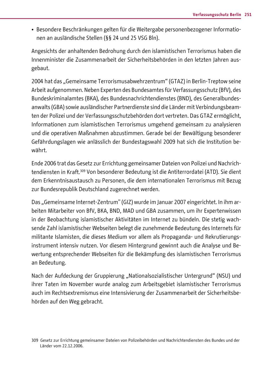 Verfassungsschutz Berlin 251 * Besondere Beschränkungen gelten für die Weitergabe personenbezogener Informationen an ausländische Stellen (SSSS 24 und 25 VSG Bln). Angesichts der anhaltenden Bedrohung durch den islamistischen Terrorismus haben die Innenminister die Zusammenarbeit der Sicherheitsbehörden in den letzten Jahren ausgebaut. 2004 hat das "Gemeinsame Terrorismusabwehrzentrum" (GTAZ) in Berlin-Treptow seine Arbeit aufgenommen. Neben Experten des Bundesamtes für Verfassungsschutz (BfV), des Bundeskriminalamtes (BKA), des Bundesnachrichtendienstes (BND), des Generalbundesanwalts (GBA) sowie ausländischer Partnerdienste sind die Länder mit Verbindungsbeamten der Polizei und der Verfassungsschutzbehörden dort vertreten. Das GTAZ ermöglicht, Informationen zum islamistischen Terrorismus umgehend gemeinsam zu analysieren und die operativen Maßnahmen abzustimmen. Gerade bei der Bewältigung besonderer Gefährdungslagen wie anlässlich der Bundestagswahl 2009 hat sich die Institution bewährt. Ende 2006 trat das Gesetz zur Errichtung gemeinsamer Dateien von Polizei und Nachrichtendiensten in Kraft.309 Von besonderer Bedeutung ist die Antiterrordatei (ATD). Sie dient dem Erkenntnisaustausch zu Personen, die dem internationalen Terrorismus mit Bezug zur Bundesrepublik Deutschland zugerechnet werden. Das "Gemeinsame Internet-Zentrum" (GIZ) wurde im Januar 2007 eingerichtet. In ihm arbeiten Mitarbeiter von BfV, BKA, BND, MAD und GBA zusammen, um ihr Expertenwissen in der Beobachtung islamistischer Aktivitäten im Internet zu bündeln. Die stetig wachsende Zahl islamistischer Webseiten belegt die zunehmende Bedeutung des Internets für militante Islamisten, die dieses Medium vor allem als Propagandaund Rekrutierungsinstrument intensiv nutzen. Vor diesem Hintergrund gewinnt auch die Analyse und Bewertung entsprechender Webseiten für die Bekämpfung des islamistischen Terrorismus an Bedeutung. Nach der Aufdeckung der Gruppierung "Nationalsozialistischer Untergrund" (NSU) und ihrer Taten im November wurde analog zum Arbeitsgebiet islamistischer Terrorismus auch im Rechtsextremismus eine Intensivierung der Zusammenarbeit der Sicherheitsbehörden auf den Weg gebracht. 309 Gesetz zur Errichtung gemeinsamer Dateien von Polizeibehörden und Nachrichtendiensten des Bundes und der Länder vom 22.12.2006.