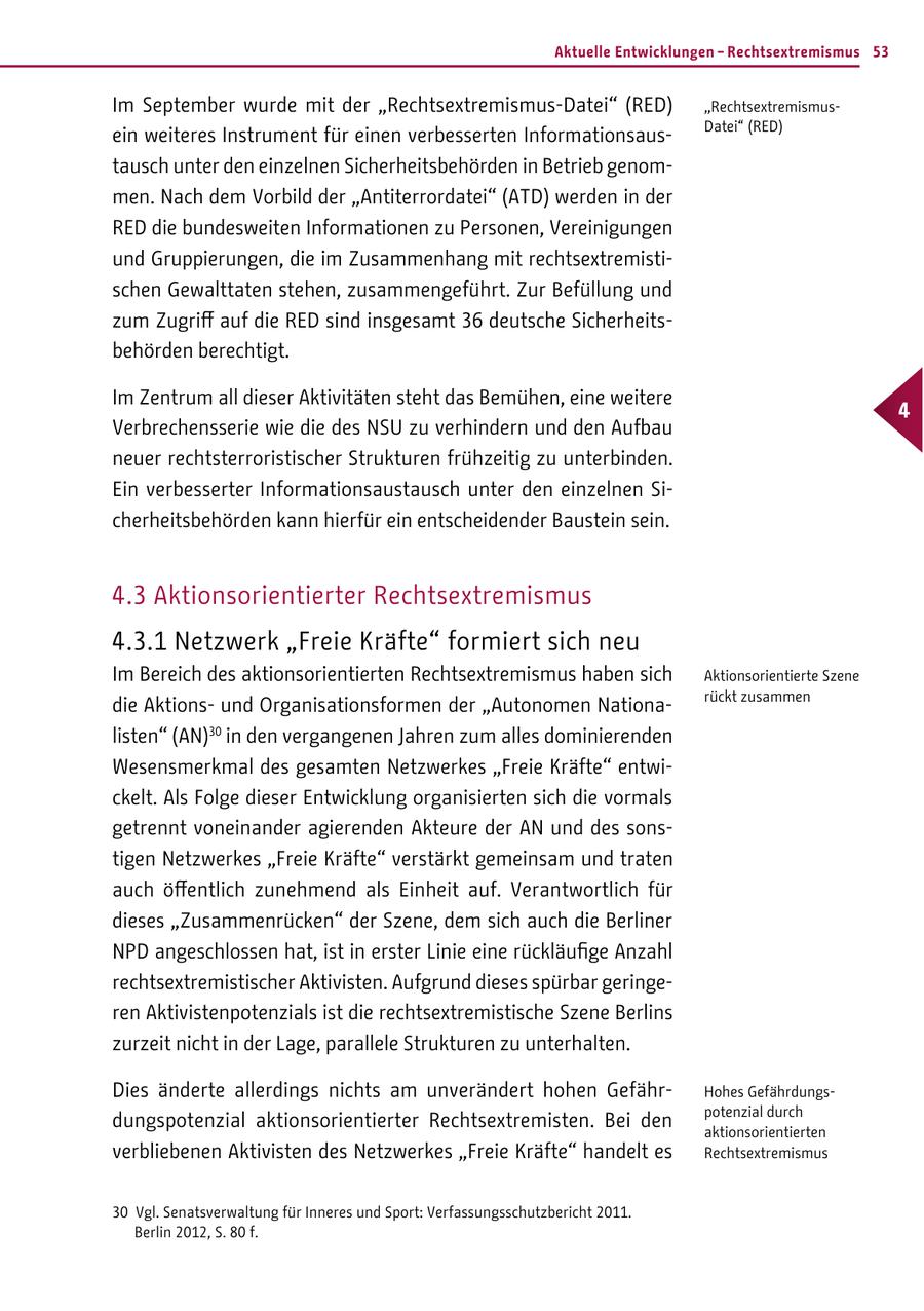 Aktuelle Entwicklungen - Rechtsextremismus 53 Im September wurde mit der "Rechtsextremismus-Datei" (RED) "RechtsextremismusDatei" (RED) ein weiteres Instrument für einen verbesserten Informationsaustausch unter den einzelnen Sicherheitsbehörden in Betrieb genommen. Nach dem Vorbild der "Antiterrordatei" (ATD) werden in der RED die bundesweiten Informationen zu Personen, Vereinigungen und Gruppierungen, die im Zusammenhang mit rechtsextremistischen Gewalttaten stehen, zusammengeführt. Zur Befüllung und zum Zugriff auf die RED sind insgesamt 36 deutsche Sicherheitsbehörden berechtigt. Im Zentrum all dieser Aktivitäten steht das Bemühen, eine weitere 4 Verbrechensserie wie die des NSU zu verhindern und den Aufbau neuer rechtsterroristischer Strukturen frühzeitig zu unterbinden. Ein verbesserter Informationsaustausch unter den einzelnen Sicherheitsbehörden kann hierfür ein entscheidender Baustein sein. 4.3 Aktionsorientierter Rechtsextremismus 4.3.1 Netzwerk "Freie Kräfte" formiert sich neu Im Bereich des aktionsorientierten Rechtsextremismus haben sich Aktionsorientierte Szene rückt zusammen die Aktionsund Organisationsformen der "Autonomen Nationalisten" (AN)30 in den vergangenen Jahren zum alles dominierenden Wesensmerkmal des gesamten Netzwerkes "Freie Kräfte" entwickelt. Als Folge dieser Entwicklung organisierten sich die vormals getrennt voneinander agierenden Akteure der AN und des sonstigen Netzwerkes "Freie Kräfte" verstärkt gemeinsam und traten auch öffentlich zunehmend als Einheit auf. Verantwortlich für dieses "Zusammenrücken" der Szene, dem sich auch die Berliner NPD angeschlossen hat, ist in erster Linie eine rückläufige Anzahl rechtsextremistischer Aktivisten. Aufgrund dieses spürbar geringeren Aktivistenpotenzials ist die rechtsextremistische Szene Berlins zurzeit nicht in der Lage, parallele Strukturen zu unterhalten. Dies änderte allerdings nichts am unverändert hohen GefährHohes Gefährdungspotenzial durch dungspotenzial aktionsorientierter Rechtsextremisten. Bei den aktionsorientierten verbliebenen Aktivisten des Netzwerkes "Freie Kräfte" handelt es Rechtsextremismus 30 Vgl. Senatsverwaltung für Inneres und Sport: Verfassungsschutzbericht 2011. Berlin 2012, S. 80 f.