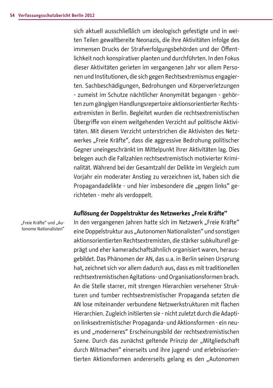 54 Verfassungsschutzbericht Berlin 2012 sich aktuell ausschließlich um ideologisch gefestigte und in weiten Teilen gewaltbereite Neonazis, die ihre Aktivitäten infolge des immensen Drucks der Strafverfolgungsbehörden und der Öffentlichkeit noch konspirativer planten und durchführten. In den Fokus dieser Aktivitäten gerieten im vergangenen Jahr vor allem Personen und Institutionen, die sich gegen Rechtsextremismus engagierten. Sachbeschädigungen, Bedrohungen und Körperverletzungen - zumeist im Schutze nächtlicher Anonymität begangen - gehörten zum gängigen Handlungsrepertoire aktionsorientierter Rechtsextremisten in Berlin. Begleitet wurden die rechtsextremistischen Übergriffe von einem weitgehenden Verzicht auf politische Aktivitäten. Mit diesem Verzicht unterstrichen die Aktivisten des Netzwerkes "Freie Kräfte", dass die aggressive Bedrohung politischer Gegner uneingeschränkt im Mittelpunkt ihrer Aktivitäten lag. Dies belegen auch die Fallzahlen rechtsextremistisch motivierter Kriminalität. Während bei der Gesamtzahl der Delikte im Vergleich zum Vorjahr ein moderater Anstieg zu verzeichnen ist, haben sich die Propagandadelikte - und hier insbesondere die "gegen links" gerichteten - mehr als verdoppelt. Auflösung der Doppelstruktur des Netzwerkes "Freie Kräfte" "Freie Kräfte" und "AuIn den vergangenen Jahren hatte sich im Netzwerk "Freie Kräfte" tonome Nationalisten" eine Doppelstruktur aus "Autonomen Nationalisten" und sonstigen aktionsorientierten Rechtsextremisten, die stärker subkulturell geprägt und eher kameradschaftsähnlich organisiert waren, herausgebildet. Das Phänomen der AN, das u.a. in Berlin seinen Ursprung hat, zeichnet sich vor allem dadurch aus, dass es mit traditionellen rechtsextremistischen Agitationsund Organisationsformen brach. An die Stelle starrer, mit strengen Hierarchien versehener Strukturen und tumber rechtsextremistischer Propaganda setzten die AN lose miteinander verbundene Netzwerkstrukturen mit flachen Hierarchien. Zugleich initiierten sie - nicht zuletzt durch die Adaption linksextremistischer Propagandaund Aktionsformen - ein neues und "moderneres" Erscheinungsbild der rechtsextremistischen Szene. Durch das zunächst geltende Prinzip der "Mitgliedschaft durch Mitmachen" einerseits und ihre jugendund erlebnisorientierten Aktionsformen andererseits gelang es den "Autonomen