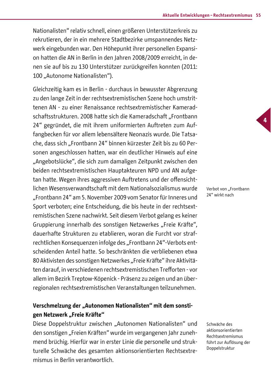 Aktuelle Entwicklungen - Rechtsextremismus 55 Nationalisten" relativ schnell, einen größeren Unterstützerkreis zu rekrutieren, der in ein mehrere Stadtbezirke umspannendes Netzwerk eingebunden war. Den Höhepunkt ihrer personellen Expansion hatten die AN in Berlin in den Jahren 2008/2009 erreicht, in denen sie auf bis zu 130 Unterstützer zurückgreifen konnten (2011: 100 "Autonome Nationalisten"). Gleichzeitig kam es in Berlin - durchaus in bewusster Abgrenzung zu den lange Zeit in der rechtsextremistischen Szene hoch umstrittenen AN - zu einer Renaissance rechtsextremistischer Kameradschaftsstrukturen. 2008 hatte sich die Kameradschaft "Frontbann 4 24" gegründet, die mit ihrem uniformierten Auftreten zum Auffangbecken für vor allem lebensältere Neonazis wurde. Die Tatsache, dass sich "Frontbann 24" binnen kürzester Zeit bis zu 60 Personen angeschlossen hatten, war ein deutlicher Hinweis auf eine "Angebotslücke", die sich zum damaligen Zeitpunkt zwischen den beiden rechtsextremistischen Hauptakteuren NPD und AN aufgetan hatte. Wegen ihres aggressiven Auftretens und der offensichtlichen Wesensverwandtschaft mit dem Nationalsozialismus wurde Verbot von "Frontbann 24" wirkt nach "Frontbann 24" am 5. November 2009 vom Senator für Inneres und Sport verboten; eine Entscheidung, die bis heute in der rechtsextremistischen Szene nachwirkt. Seit diesem Verbot gelang es keiner Gruppierung innerhalb des sonstigen Netzwerkes "Freie Kräfte", dauerhafte Strukturen zu etablieren, woran die Furcht vor strafrechtlichen Konsequenzen infolge des "Frontbann 24"-Verbots entscheidenden Anteil hatte. So beschränkten die verbliebenen etwa 80 Aktivisten des sonstigen Netzwerkes "Freie Kräfte" ihre Aktivitäten darauf, in verschiedenen rechtsextremistischen Trefforten - vor allem im Bezirk Treptow-Köpenick - Präsenz zu zeigen und an überregionalen rechtsextremistischen Veranstaltungen teilzunehmen. Verschmelzung der "Autonomen Nationalisten" mit dem sonstigen Netzwerk "Freie Kräfte" Diese Doppelstruktur zwischen "Autonomen Nationalisten" und Schwäche des aktionsorientierten den sonstigen "Freien Kräften" wurde im vergangenen Jahr zunehRechtsextremismus mend brüchig. Hierfür war in erster Linie die personelle und strukführt zur Auflösung der Doppelstruktur turelle Schwäche des gesamten aktionsorientierten Rechtsextremismus in Berlin verantwortlich.