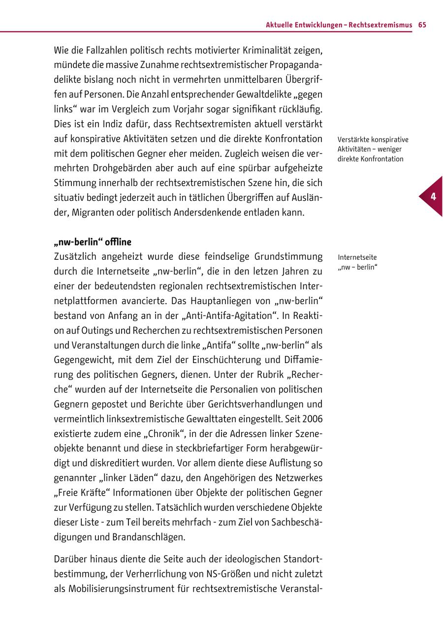 Aktuelle Entwicklungen - Rechtsextremismus 65 Wie die Fallzahlen politisch rechts motivierter Kriminalität zeigen, mündete die massive Zunahme rechtsextremistischer Propagandadelikte bislang noch nicht in vermehrten unmittelbaren Übergriffen auf Personen. Die Anzahl entsprechender Gewaltdelikte "gegen links" war im Vergleich zum Vorjahr sogar signifikant rückläufig. Dies ist ein Indiz dafür, dass Rechtsextremisten aktuell verstärkt auf konspirative Aktivitäten setzen und die direkte Konfrontation Verstärkte konspirative Aktivitäten - weniger mit dem politischen Gegner eher meiden. Zugleich weisen die verdirekte Konfrontation mehrten Drohgebärden aber auch auf eine spürbar aufgeheizte Stimmung innerhalb der rechtsextremistischen Szene hin, die sich situativ bedingt jederzeit auch in tätlichen Übergriffen auf Auslän- 4 der, Migranten oder politisch Andersdenkende entladen kann. "nw-berlin" offline Zusätzlich angeheizt wurde diese feindselige Grundstimmung Internetseite "nw - berlin" durch die Internetseite "nw-berlin", die in den letzen Jahren zu einer der bedeutendsten regionalen rechtsextremistischen Internetplattformen avancierte. Das Hauptanliegen von "nw-berlin" bestand von Anfang an in der "Anti-Antifa-Agitation". In Reaktion auf Outings und Recherchen zu rechtsextremistischen Personen und Veranstaltungen durch die linke "Antifa" sollte "nw-berlin" als Gegengewicht, mit dem Ziel der Einschüchterung und Diffamierung des politischen Gegners, dienen. Unter der Rubrik "Recherche" wurden auf der Internetseite die Personalien von politischen Gegnern gepostet und Berichte über Gerichtsverhandlungen und vermeintlich linksextremistische Gewalttaten eingestellt. Seit 2006 existierte zudem eine "Chronik", in der die Adressen linker Szeneobjekte benannt und diese in steckbriefartiger Form herabgewürdigt und diskreditiert wurden. Vor allem diente diese Auflistung so genannter "linker Läden" dazu, den Angehörigen des Netzwerkes "Freie Kräfte" Informationen über Objekte der politischen Gegner zur Verfügung zu stellen. Tatsächlich wurden verschiedene Objekte dieser Liste - zum Teil bereits mehrfach - zum Ziel von Sachbeschädigungen und Brandanschlägen. Darüber hinaus diente die Seite auch der ideologischen Standortbestimmung, der Verherrlichung von NS-Größen und nicht zuletzt als Mobilisierungsinstrument für rechtsextremistische Veranstal-