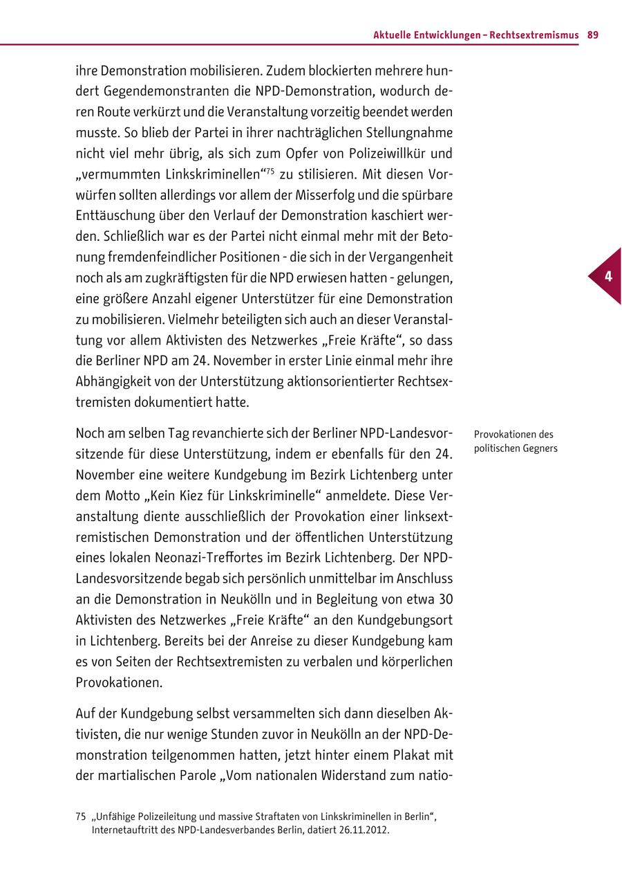 Aktuelle Entwicklungen - Rechtsextremismus 89 ihre Demonstration mobilisieren. Zudem blockierten mehrere hundert Gegendemonstranten die NPD-Demonstration, wodurch deren Route verkürzt und die Veranstaltung vorzeitig beendet werden musste. So blieb der Partei in ihrer nachträglichen Stellungnahme nicht viel mehr übrig, als sich zum Opfer von Polizeiwillkür und "vermummten Linkskriminellen"75 zu stilisieren. Mit diesen Vorwürfen sollten allerdings vor allem der Misserfolg und die spürbare Enttäuschung über den Verlauf der Demonstration kaschiert werden. Schließlich war es der Partei nicht einmal mehr mit der Betonung fremdenfeindlicher Positionen - die sich in der Vergangenheit noch als am zugkräftigsten für die NPD erwiesen hatten - gelungen, 4 eine größere Anzahl eigener Unterstützer für eine Demonstration zu mobilisieren. Vielmehr beteiligten sich auch an dieser Veranstaltung vor allem Aktivisten des Netzwerkes "Freie Kräfte", so dass die Berliner NPD am 24. November in erster Linie einmal mehr ihre Abhängigkeit von der Unterstützung aktionsorientierter Rechtsextremisten dokumentiert hatte. Noch am selben Tag revanchierte sich der Berliner NPD-LandesvorProvokationen des politischen Gegners sitzende für diese Unterstützung, indem er ebenfalls für den 24. November eine weitere Kundgebung im Bezirk Lichtenberg unter dem Motto "Kein Kiez für Linkskriminelle" anmeldete. Diese Veranstaltung diente ausschließlich der Provokation einer linksextremistischen Demonstration und der öffentlichen Unterstützung eines lokalen Neonazi-Treffortes im Bezirk Lichtenberg. Der NPDLandesvorsitzende begab sich persönlich unmittelbar im Anschluss an die Demonstration in Neukölln und in Begleitung von etwa 30 Aktivisten des Netzwerkes "Freie Kräfte" an den Kundgebungsort in Lichtenberg. Bereits bei der Anreise zu dieser Kundgebung kam es von Seiten der Rechtsextremisten zu verbalen und körperlichen Provokationen. Auf der Kundgebung selbst versammelten sich dann dieselben Aktivisten, die nur wenige Stunden zuvor in Neukölln an der NPD-Demonstration teilgenommen hatten, jetzt hinter einem Plakat mit der martialischen Parole "Vom nationalen Widerstand zum natio75 "Unfähige Polizeileitung und massive Straftaten von Linkskriminellen in Berlin", Internetauftritt des NPD-Landesverbandes Berlin, datiert 26.11.2012.