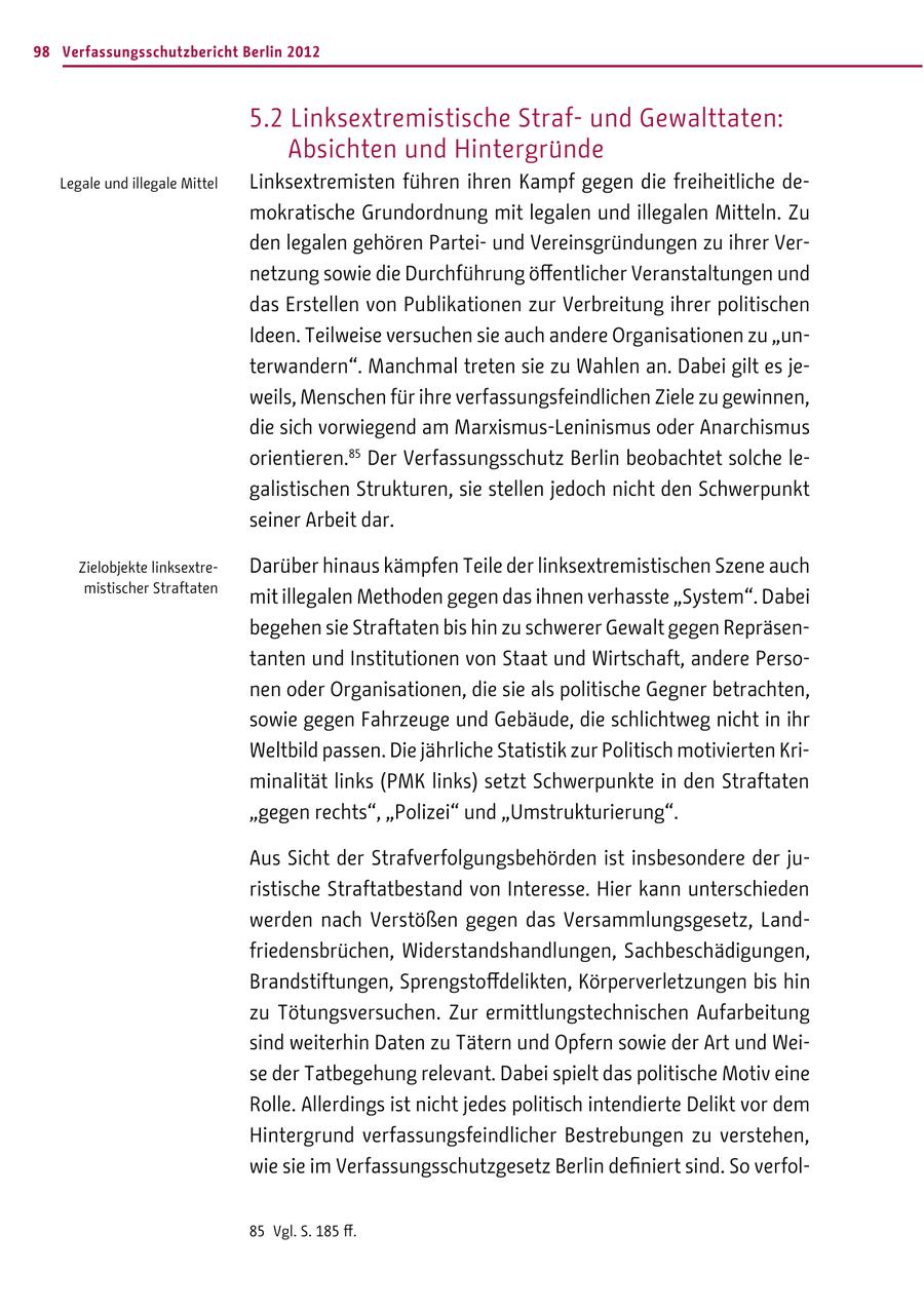 98 Verfassungsschutzbericht Berlin 2012 5.2 Linksextremistische Strafund Gewalttaten: Absichten und Hintergründe Legale und illegale Mittel Linksextremisten führen ihren Kampf gegen die freiheitliche demokratische Grundordnung mit legalen und illegalen Mitteln. Zu den legalen gehören Parteiund Vereinsgründungen zu ihrer Vernetzung sowie die Durchführung öffentlicher Veranstaltungen und das Erstellen von Publikationen zur Verbreitung ihrer politischen Ideen. Teilweise versuchen sie auch andere Organisationen zu "unterwandern". Manchmal treten sie zu Wahlen an. Dabei gilt es jeweils, Menschen für ihre verfassungsfeindlichen Ziele zu gewinnen, die sich vorwiegend am Marxismus-Leninismus oder Anarchismus orientieren.85 Der Verfassungsschutz Berlin beobachtet solche legalistischen Strukturen, sie stellen jedoch nicht den Schwerpunkt seiner Arbeit dar. Zielobjekte linksextreDarüber hinaus kämpfen Teile der linksextremistischen Szene auch mistischer Straftaten mit illegalen Methoden gegen das ihnen verhasste "System". Dabei begehen sie Straftaten bis hin zu schwerer Gewalt gegen Repräsentanten und Institutionen von Staat und Wirtschaft, andere Personen oder Organisationen, die sie als politische Gegner betrachten, sowie gegen Fahrzeuge und Gebäude, die schlichtweg nicht in ihr Weltbild passen. Die jährliche Statistik zur Politisch motivierten Kriminalität links (PMK links) setzt Schwerpunkte in den Straftaten "gegen rechts", "Polizei" und "Umstrukturierung". Aus Sicht der Strafverfolgungsbehörden ist insbesondere der juristische Straftatbestand von Interesse. Hier kann unterschieden werden nach Verstößen gegen das Versammlungsgesetz, Landfriedensbrüchen, Widerstandshandlungen, Sachbeschädigungen, Brandstiftungen, Sprengstoffdelikten, Körperverletzungen bis hin zu Tötungsversuchen. Zur ermittlungstechnischen Aufarbeitung sind weiterhin Daten zu Tätern und Opfern sowie der Art und Weise der Tatbegehung relevant. Dabei spielt das politische Motiv eine Rolle. Allerdings ist nicht jedes politisch intendierte Delikt vor dem Hintergrund verfassungsfeindlicher Bestrebungen zu verstehen, wie sie im Verfassungsschutzgesetz Berlin definiert sind. So verfol85 Vgl. S. 185 ff.