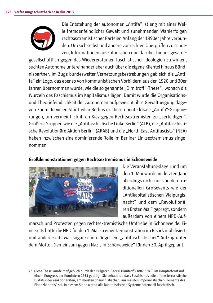 128 Verfassungsschutzbericht Berlin 2013 Die Entstehung der autonomen "Antifa" ist eng mit einer Welle fremdenfeindlicher Gewalt und zunehmenden Wahlerfolgen rechtsextremistischer Parteien Anfang der 1990er Jahre verbunden. Um sich selbst und andere vor rechten Übergriffen zu schützen, Informationen auszutauschen und darüber hinaus gesamtgesellschaftlich gegen das Wiedererstarken faschistischer Ideologien zu wirken, suchten Autonome untereinander aber auch über die eigene Klientel hinaus Bündnispartner. Im Zuge bundesweiter Vernetzungsbestrebungen gab sich die "Antifa" ein Logo, das ebenso von kommunistischen Vorbildern aus den 1920 und 30er Jahren übernommen wurde, wie die so genannte "Dimitroff"-These73, wonach die Wurzeln des Faschismus im Kapitalismus lägen. Damit wurde die Organisationsund Theoriefeindlichkeit der Autonomen aufgeweicht, ihre Gewaltneigung dagegen kaum. In vielen Stadtteilen Berlins existieren heute lokale "Antifa"-Gruppierungen, um vermeintlich ihren Kiez gegen Rechtsextremisten zu "verteidigen". Größere Gruppen wie die "Antifaschistische Linke Berlin" (ALB), die "Antifaschistische Revolutionäre Aktion Berlin" (ARAB) und die "North East Antifascists" (NEA) haben inzwischen eine dominierende Rolle im Berliner Linksextremismus eingenommen. Großdemonstrationen gegen Rechtsextremismus in Schöneweide Die Veranstaltungslage rund um den 1. Mai wurde im letzten Jahr allerdings nicht nur von den traditionellen Großevents wie der "Antikapitalistischen Walpurgisnacht" und dem "Revolutionären Ersten Mai" geprägt, sondern außerdem von einem NPD-Aufmarsch und Protesten gegen rechtsextremistische Umtriebe in Schöneweide. Einerseits hatte die NPD für den 1. Mai zu einer Demonstration im Bezirk mobilisiert, und andererseits war sogar schon länger ein "antifaschistischer" Aufzug unter dem Motto "Gemeinsam gegen Nazis in Schöneweide" für den 30. April geplant. 73 Diese These wurde maßgeblich durch den Bulgaren Georgi Dimitroff (1882-1949) im Hauptreferat auf einem Kongress der Komintern 1935 geprägt. Sie behauptet, dass Faschismus "die offene terroristische Diktatur der reaktionärsten, am meisten chauvinistischen, am meisten imperialistischen Elemente des Finanzkapitals" sei. In diesem Sinne wären alle kapitalistischen Systeme potenziell faschistisch.