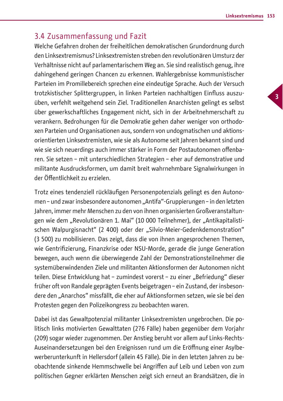Linksextremismus 153 3.4 Zusammenfassung und Fazit Welche Gefahren drohen der freiheitlichen demokratischen Grundordnung durch den Linksextremismus? Linksextremisten streben den revolutionären Umsturz der Verhältnisse nicht auf parlamentarischem Weg an. Sie sind realistisch genug, ihre dahingehend geringen Chancen zu erkennen. Wahlergebnisse kommunistischer Parteien im Promillebereich sprechen eine eindeutige Sprache. Auch der Versuch trotzkistischer Splittergruppen, in linken Parteien nachhaltigen Einfluss auszu- 3 üben, verfehlt weitgehend sein Ziel. Traditionellen Anarchisten gelingt es selbst über gewerkschaftliches Engagement nicht, sich in der Arbeitnehmerschaft zu verankern. Bedrohungen für die Demokratie gehen daher weniger von orthodoxen Parteien und Organisationen aus, sondern von undogmatischen und aktionsorientierten Linksextremisten, wie sie als Autonome seit Jahren bekannt sind und wie sie sich neuerdings auch immer stärker in Form der Postautonomen offenbaren. Sie setzen - mit unterschiedlichen Strategien - eher auf demonstrative und militante Ausdrucksformen, um damit breit wahrnehmbare Signalwirkungen in der Öffentlichkeit zu erzielen. Trotz eines tendenziell rückläufigen Personenpotenzials gelingt es den Autonomen - und zwar insbesondere autonomen "Antifa"-Gruppierungen - in den letzten Jahren, immer mehr Menschen zu den von ihnen organisierten Großveranstaltungen wie dem "Revolutionären 1. Mai" (10 000 Teilnehmer), der "Antikapitalistischen Walpurgisnacht" (2 400) oder der "Silvio-Meier-Gedenkdemonstration" (3 500) zu mobilisieren. Das zeigt, dass die von ihnen angesprochenen Themen, wie Gentrifizierung, Finanzkrise oder NSU-Morde, gerade die junge Generation bewegen, auch wenn die überwiegende Zahl der Demonstrationsteilnehmer die systemüberwindenden Ziele und militanten Aktionsformen der Autonomen nicht teilen. Diese Entwicklung hat - zumindest vorerst - zu einer "Befriedung" dieser früher oft von Randale geprägten Events beigetragen - ein Zustand, der insbesondere den "Anarchos" missfällt, die eher auf Aktionsformen setzen, wie sie bei den Protesten gegen den Polizeikongress zu beobachten waren. Dabei ist das Gewaltpotenzial militanter Linksextremisten ungebrochen. Die politisch links motivierten Gewalttaten (276 Fälle) haben gegenüber dem Vorjahr (209) sogar wieder zugenommen. Der Anstieg beruht vor allem auf Links-RechtsAuseinandersetzungen bei den Ereignissen rund um die Eröffnung einer Asylbewerberunterkunft in Hellersdorf (allein 45 Fälle). Die in den letzten Jahren zu beobachtende sinkende Hemmschwelle bei Angriffen auf Leib und Leben von zum politischen Gegner erklärten Menschen zeigt sich erneut an Brandsätzen, die in
